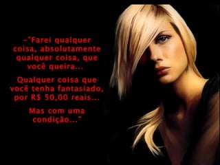 -”Farei qualquer coisa, absolutamente qualquer coisa, que você queira...  Qualquer coisa que você tenha fantasiado, por R$ 50,00 reais... Mas com uma condição...” 