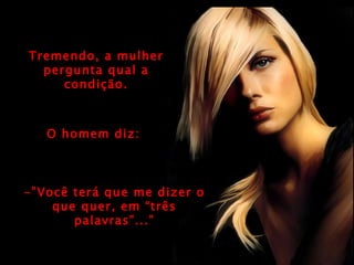 Tremendo, a mulher pergunta qual a condição. O homem diz: -”Você terá que me dizer o que quer, em “três palavras”...” 