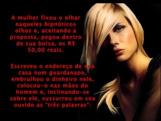 A mulher fixou o olhar naqueles hipnóticos olhos e, aceitando a proposta, pegou dentro de sua bolsa, os R$ 50,00 reais. Escreveu o endereço de sua casa num guardanapo, embrulhou o dinheiro nele, colocou-o nas mãos do homem e, inclinando-se sobre ele, sussurrou em seu ouvido as “três palavras”: 