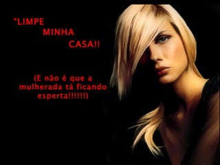 “ LIMPE (E não é que a mulherada tá ficando esperta!!!!!!) MINHA CASA!! 