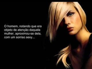 O homem, notando que era
objeto de atenção daquela
mulher, aproximou-se dela,
com um sorriso sexy...
 