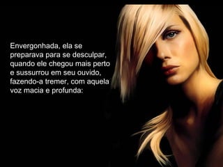 Envergonhada, ela se
preparava para se desculpar,
quando ele chegou mais perto
e sussurrou em seu ouvido,
fazendo-a tremer, com aquela
voz macia e profunda:
 