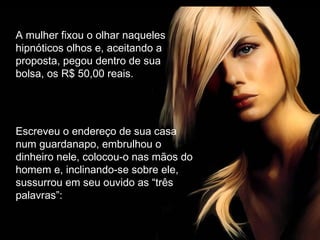 A mulher fixou o olhar naqueles
hipnóticos olhos e, aceitando a
proposta, pegou dentro de sua
bolsa, os R$ 50,00 reais.
Escreveu o endereço de sua casa
num guardanapo, embrulhou o
dinheiro nele, colocou-o nas mãos do
homem e, inclinando-se sobre ele,
sussurrou em seu ouvido as “três
palavras”:
 