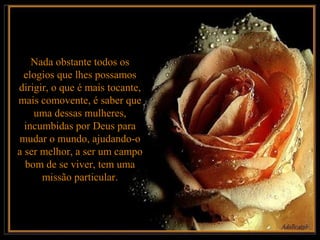 Nada obstante todos os
  elogios que lhes possamos
dirigir, o que é mais tocante,
mais comovente, é saber que
    uma dessas mulheres,
  incumbidas por Deus para
mudar o mundo, ajudando-o
a ser melhor, a ser um campo
  bom de se viver, tem uma
      missão particular.
 