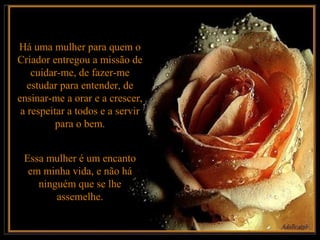 Há uma mulher para quem o
Criador entregou a missão de
    cuidar-me, de fazer-me
   estudar para entender, de
ensinar-me a orar e a crescer,
 a respeitar a todos e a servir
          para o bem.


 Essa mulher é um encanto
  em minha vida, e não há
    ninguém que se lhe
        assemelhe.
 