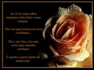 Ao vê-la, meus olhos
 marejam e bate forte o meu
         coração.

Ela é tal qual mistura de ouro
         e brilhante...

  Ela é, por fim, a luz que
    torna meu caminho
          cintilante.

 É aquela a quem chamo de
        minha mãe.
 