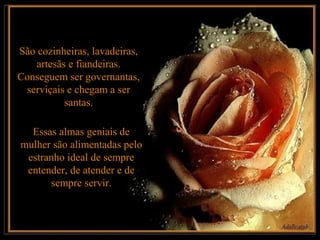 São cozinheiras, lavadeiras,
    artesãs e fiandeiras.
Conseguem ser governantas,
 serviçais e chegam a ser
           santas.

  Essas almas geniais de
mulher são alimentadas pelo
 estranho ideal de sempre
 entender, de atender e de
      sempre servir.
 