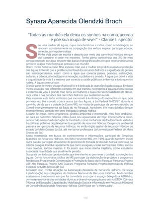 100
S
ou uma mulher de águas, cujas características e ciclos, como o hidrológico, se
renovam constantemente na conjugação dos verbos inspirar, participar, educar,
conectar, unir e potencializar.
Minha vida pode ser escrita e descrita por meio dos caminhos hídricos em que
vivi, caminhei e onde me encontro. Tenho plena consciência dos 2/3 de meu
corpo composto por água de parte das bacias hidrográficas dos rios por onde andei e ainda
percorro. A água me conecta às pessoas e ao mundo!
Honro minha história como filha, esposa, mãe, avó e mulher em prol do cuidado e proteção
das águas. Entendo que a gestão sustentável dos recursos hídricos e a igualdade de gênero
são interdependentes, assim como a  água que conecta países, pessoas, instituições,
culturas, a ciência, a tecnologia e a inovação, o público e o privado. A água que provê a vida
e a qualidade de vida é a mesma que conecta a saúde pública e ambiental e tudo que nos
rodeia. A água conecta tudo!
Grande parte de minha vida profissional foi e é dedicada às questões ligadas à água. Embaso
minha atuação, nos diferentes campos em que tramito, no respeito à água que nos vincula
à essência da vida, à grande mãe Terra, às mulheres e suas interseccionalidades de classe,
raça, etnia e nas decisões dos caminhos hídricos que sustentam a vida.
Para escrever este texto, confesso que me remeti à lembrança do momento em que, pela
primeira vez, tive contato com a nossa Lei das Águas, a Lei Federal 9.433/97, durante o
caminho de ida para a cidade de Coxim/MS, no intuito de participar da primeira reunião do
Comitê Intergovernamental da Bacia do rio Paraguai. Acreditem, tive mais dúvidas do que
entendimentos, contudo me senti instigada à gestão hídrica.
A partir de então, como engenheira, gestora ambiental e mestranda, meu foco deslocou-
se para as questões hídricas, pelas quais sou apaixonada até hoje. Consequência disso,
concluí não só minha dissertação de mestrado, como minha tese de doutoramento voltadas
às políticas públicas de planejamento e gestão de recursos hídricos. De gestora ambiental
passei a ser gestora de recursos hídricos, no então órgão gestor de recursos hídricos do
estado de Mato Grosso do Sul, até me tornar professora da Universidade Federal de Mato
Grosso do Sul.
Ainda mestranda, em busca de conhecimento e informações, participei do Simpósio
Brasileiro de Recursos Hídricos, em Belo Horizonte/MG, em 1999, quando também iniciei
outra paixão: participar ativamente do processo de tomada de decisão hídrica com base na
ciência da água. Concluí rapidamente que como as águas, unidas somos mais fortes, somos
mais ouvidas, somos maiores. E foi assim que iniciei minha trajetória, como estudante
associada na entidade que atualmente presido.
Sou grata por todas as oportunidades que tive e tenho ao promover o cuidado e proteção das
águas. Como funcionária pública de MS participei da elaboração de projetos e programas
fantásticos: Programa de Conservação e Proteção do Bacia do rio Paraguai Pantanal, Projeto
GEF Alto Paraguai, Projeto SAG Guarani, Programa Pantanal, Projeto promoção da Política
Estadual de Mato Grosso do Sul.
Enquanto isso, minha atuação na Associação Brasileira de Recursos Hídricos me levou
à participação nos colegiados do Sistema Nacional de Recursos Hídricos. Ainda lembro
exatamente o momento em que fui convidada a ocupar o espaço delegado à ABRHidro,
como representante das entidades técnicas e de ensino e pesquisa na extinta CTEM (Câmara
Técnica de Educação, Capacitação, Mobilização Social e Informação em Recursos Hídricos)
do Conselho Nacional de Recursos Hídricos (CNRH) por ser “a minha cara”.
Synara Aparecida Olendzki Broch
“Todas as manhãs ela deixa os sonhos na cama, acorda
e põe sua roupa de viver” - Clarice Lispector
 