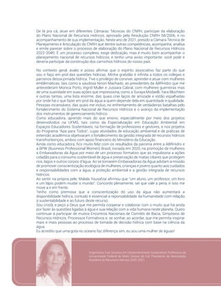 101
De lá pra cá, atuei em diferentes Câmaras Técnicas do CNRH, participei da elaboração
do Plano Nacional de Recursos Hídricos, aprovado pela Resolução CNRH 58/2006, e no
acompanhamento de sua implementação. Neste ano de 2021, presido a Câmara Técnica de
Planejamento e Articulação do CNRH que dentre outras competências, acompanha, analisa
e emite parecer sobre o processo de elaboração do Plano Nacional de Recursos Hídricos
2022-2040. É um processo complexo, exige dedicação, mas é muito bom acompanhar o
planejamento nacional de recursos hídricos, e tenho uma aviso importante: você pode e
deveria participar da construção dos caminhos hídricos do nosso país.
No contexto geral, avalio e posso afirmar que o espírito associativo faz parte do que
sou e faço em prol das questões hídricas. Minha gratidão é infinita a todos os colegas e
parceiros dessa jornada hídrica. Tive o privilégio de conviver, aprender e atuar com mulheres
emblemáticas, tais como a saudosa Ninon Machado, as presidentes da ABRHidro que me
antecederam Monica Porto, Ingrid Muller e Jussara Cabral, com mulheres guerreiras mas
de uma suavidade em suas ações que impressiona, como a Suraya Modaelli, Yara Blochtein
e outras tantas, uma lista enorme, das quais criei laços de amizade e estão espalhadas
por onde há o que fazer em prol da água a quem depende dela em quantidade e qualidade.
Pessoas incansáveis, das quais me incluo, no enfrentamento de verdadeiras batalhas pelo
fortalecimento do Sistema Nacional de Recursos Hídricos e o avanço da implementação
dos instrumentos de gerenciamento hídrico.
Como educadora, aprendo mais do que ensino, especialmente por meio dos projetos
desenvolvidos na UFMS, tais como da Especialização em Educação Ambiental em
Espaços Educadores Sustentáveis, na formação de professores e gestores, e nos projetos
do Programa “Apa para Todos”, cujas atividades de educação ambiental e de práticas de
extensão acadêmica objetivaram o fortalecimento da gestão integrada de recursos hídricos
transfronteiriços, ambos com apoio financeiro do Ministério da Educação.
Ainda como educadora, fico muito feliz com os resultados da parceria entre a ABRHidro e
a BPW (Business Professional Women) Brasil, iniciada em 2020, na promoção de mulheres
a Embaixadoras da Água por meio de um processo formativo que as impulsiona a ações
cidadãs para o consumo sustentável de água e preservação de matas ciliares que protegem
rios, lagos e outros corpos d’água. Ao se tornarem Embaixadoras da Água adotam a missão
de promover conscientização ecológica de mulheres, crianças e jovens quanto aos cuidados
e responsabilidades com a água, a proteção ambiental e a gestão integrada de recursos
hídricos.
Ao sentir na própria pele, Malala Yousafzai afirmou que “um aluno, um professor, um livro
e um lápis podem mudar o mundo”. Concordo plenamente, sei que vale a pena, e isso me
move a ir em frente.
Tenho como premissa que a conscientização do uso da água não aumentará a
disponibilidade hídrica, contudo é essencial a reponsabilidade da humanidade com relação
à sustentabilidade e ao futuro deste recurso.
Sou cristã, e peço a Deus que me permita cooperar e colaborar com o muito que há ainda
por fazer às questões ligadas à água e sua relação com a vida humana neste planeta. Quero
continuar a participar de muitos Encontros Nacionais de Comitês de Bacia, Simpósios de
Recursos Hídricos, Processos Formativos e, se sonhar, ao acordar, que me permita inspirar
mais e mais pessoas ao processo de tomada de decisão hídrica com base na ciência da
água.
Eu acredito que uma gota no oceano faz diferença sim, eu sou uma mulher de águas!
Engenharia Civil, Doutora em Desenvolvimento Sustentável, Professora da
Universidade Federal de Mato Grosso do Sul, Presidente da Associação
brasileira de Recursos Hídricos 2020-2021.
 