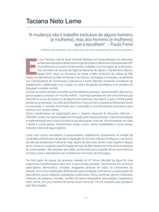 102
E
u sou Taciana, mãe de duas meninas! Bióloga com especialização em educação
ambiental,educaçãoadistânciaeemgestãopública.MestreemEducaçãopelaUSP.
Fui professora no ensino fundamental e trabalhei com formação de professores.
Sou servidora de carreira da Agência Nacional de Águas e Saneamento Básico,
desde 2010. Atuei na Secretaria do Verde e Meio Ambiente da cidade de São
Paulo, nos Ministérios do Meio Ambiente e da Ciência, Tecnologia e Inovações. Atualmente
sou Coordenadora de Governança Corporativa e tenho liderado iniciativas inovadoras de
engajamento, colaboração e co-criação na esfera da gestão estratégica e em projetos de
linguagem simples na ANA.
Quando eu estava prestes a escolher que faculdade eu pensava: “quero escolher algo que eu
possa ajudar a construir um mundo melhor”. A princípio pensava em ser uma cientista que
descobriria a cura do câncer ou de alguma outra doença, mas depois vi que a minha grande
paixão era a educação. Sou filha de professora e meus primeiros passos profissionais foram
na educação. E acredito fortemente que a educação é uma ferramenta promissora para
construir um mundo melhor.
Como coordenadora de capacitação para o Sistema Nacional de Recursos Hídricos –
SINGREH, pude criar oportunidades de formação para muitas pessoas. Liderei a formulação
e implementação dos cursos à distância que alcançaram mais de 100 mil pessoas em todo
o Brasil e outros países. Introduzimos novos cursos, novas modalidades e novos temas,
inclusive o tema de água e gênero.
Junto com outros educadores e pesquisadores trabalhamos arduamente na criação de
mestrados profissionais de gestão e regulação de recursos hídricos ProfAgua e o de ensino
de ciências ambientais Profciamb. Hoje, depois de seis anos, tenho muito orgulho e alegria
de ter criado as condições para formação de mais de 400 mestres em mais de duas dezenas
de universidades. São pessoas que estão contribuindo para a gestão de recursos hídricos
em todo o país e educadores que se dedicaram ao ensino do tema água.
Ter feito parte da equipe do processo cidadão do 8º Fórum Mundial da Água foi uma
experiência transformadora para mim e para muitas pessoas. Construímos um processo
participativo, democrático, inovador, engajando pessoas de todos os continentes do
planeta. Com uma mobilização diferenciada para sociedade civil tivemos a participação de
agricultores, povos indígenas, populações tradicionais, ONGs, juventude, gênero, sindicatos,
institutos de pesquisa, escolas, comitês de bacia hidrográfica, associações, cooperativa,
entre outros. Em uma semana de evento foram cerca de 110 mil visitantes que passaram
pela Vila Cidadão.
Taciana Neto Leme
“A mudança não é trabalho exclusivo de alguns homens
(e mulheres), mas dos homens (e mulheres)
que a escolhem” - Paulo Freire
(mulheres entre parênteses é por minha conta, mas tenho certeza de que Paulo Feire concordaria.)
 