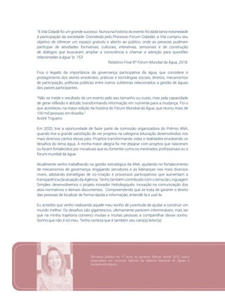 103
“A Vila Cidadã foi um grande sucesso. Nunca na história do evento foi dada tanta notoriedade
à participação da sociedade. Concebida pelo Processo Fórum Cidadão, a Vila cumpriu seu
objetivo de oferecer um espaço gratuito e aberto ao público, onde as pessoas puderam
participar de atividades formativas, culturais, interativas, sensoriais e de construção
de diálogos que buscaram ampliar a consciência e chamar a atenção para questões
relacionadas à água.”p. 153
Relatório Final 8º Fórum Mundial da Água, 2018.
Fica o legado da importância da governança participativa da água, que considere o
protagonismo dos atores envolvidos, práticas e tecnologias sociais, direitos, mecanismos
de participação, políticas públicas entre outros subtemas relacionados a gestão de águas
dos países participantes.
“Não se mede o resultado de um evento pelo seu tamanho ou custo, mas pela capacidade
de gerar reflexão e atitude, transformando informação em nutriente para a mudança. Foi o
que aconteceu na maior edição da história do Fórum Mundial da Água, que reuniu mais de
100 mil pessoas em Brasília.”
André Trigueiro
Em 2020, tive a oportunidade de fazer parte da comissão organizadora do Prêmio ANA,
quando tive a grande satisfação de ver projetos na categoria educação desenvolvidos nos
mais diversos cantos desse país. Projetos transformando vidas e realidades envolvendo os
desafios do tema água. A minha maior alegria foi me deparar com projetos que nasceram
ou foram fortalecidos por iniciativas que eu fomentei como os mestrados profissionais ou o
fórum mundial da água.
Atualmente venho trabalhando na gestão estratégica da ANA, ajudando no fortalecimento
de mecanismos de governança, engajando servidores e as lideranças nos mais diversos
níveis, adotando estratégias de co-criação e processos participativos que aumentam a
transparência da atuação da Agência. Tenho também contribuído com o tema da Linguagem
Simples: desenvolvemos o projeto inovador Hidrologiquês: inovação na comunicação dos
atos normativos e demais documentos. Compreendendo que se trata de garantir o direito
das pessoas de localizar de forma rápida a informação, entendê-la e usá-la.
Eu acredito que venho realizando aquele meu sonho de juventude de ajudar a construir um
mundo melhor. Os desafios são gigantescos, ultimamente parecem intermináveis, mas sei
que na minha trajetória convenci muitas e muitas pessoas a compartilhar desse sonho.
Sonho que não é só meu. Tenho certeza que é também seu caro(a) leitor(a).
Servidora pública há 17 anos no governo federal, desde 2010, como
especialista em recursos hídricos da Agência Nacional de Águas e
Saneamento Básico
 