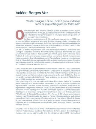 104
O
meu amor pelo meio ambiente começou quando eu ainda era criança, a partir
dos ensinamentos do meu pai, que fez despertar em mim o sentido da maravilha
pela vida, observar e respeitar os ciclos da natureza e reconhecer que cada um
tem seu papel e sua importância.
Foi durante o período do curso de Ciências Econômicas na Unisc, em 1998, é que
os recursos hídricos passaram a fazer parte da minha rotina de estudos e pesquisas, e foi
quando me aproximei pela primeira vez do Comitê Pardo, através da professora Wanderléia
Brinckmann, a primeira presidente do Comitê, que me recebeu com muito carinho e foi a
primeira pessoa a me inspirar e incentivar a atuar na área.
Em 2001, o destino me presenteou com uma grande oportunidade, fui selecionada para
a integrar a secretaria executiva do Comitê Pardo, papel que desempenhei até 2012,
juntamente com as diretorias do Dionei Minuzzi Delevati, Lúcia Müller Schmidt e Danilo
Paulitsch. E nestes onze anos de atuação junto a secretaria do Comitê vivenciei muitas
etapas importantes da gestão das águas como: Plano da Bacia, Enquadramento das Águas,
Rede de Educação Ambiental, participação no Fórum Gaúcho de Comitês Bacias, Encontros
Nacionais e Estaduais de Comitês de Bacias Hidrográficas e atuação em Câmaras Técnicas
do Conselho Estadual de Recursos Hídricos.
Com o passar dos anos os desafios foram ficando maiores e entre 2013 e 2015, atuei como
vice-presidente do Comitê Pardo, representando a Unisc, ao lado do presidente Julio Salecker
e da secretária executiva do Comitê Pardo, Verushka Goldschmidt Xavier de Oliveira, que
atua até hoje na secretaria executiva, uma grande parceira. E a partir de 2016, fui eleita por
três gestões como presidente do Comitê Pardo, ao lado do vice-presidente Adalberto Huve,
que em 2022, concluiremos nossa gestão.
Entre os anos de 2015-2016, participei da coordenação do Fórum Gaúcho de Comitês de
Bacias Hidrográficas, a primeira mulher a atuar nesta função, ao lado dos coordenadores
adjuntos Claudir Luiz Alves e Dilton de Castro. Juntos com os Comitês de Bacias do RS,
organizamos o Regimento Interno do Fórum Gaúcho, promovemos reuniões itinerantes,
realizamos oficinas e participamos de visitas técnicas em agências e Comitês de Bacias no
Brasil a partir da Cooperação triangular entre a Agência de Água Loire-Bretagne, Consórcio
PCJ e Comitês de Bacias do RS, iniciada em 2014. No ano de 2016, tive a oportunidade de
visitar as experiências de gestão das águas na França. Esta cooperação, na qual, destaco
a atuação do Patrick Laigneau, da Office International de l’Eau, e Hervé Gilliard, da Agence
de l’eau Loire-Bretagne, foi muito importante por ter promovido, o nosso “olhar para dentro”
e fomentar a busca de alternativas e possibilidades para o avanço do Sistema Estadual de
Recursos Hídricos.
Em 2018, a partir da motivação do Diretor Estadual de Recursos Hídricos, Fernando Meirelles,
o Comitê Pardo realizou a revisão do Plano da Bacia do Pardo, através da metodologia de
imersão, onde ocorreu a participação ativa dos integrantes. Já em 2019, no embalo do
Valéria Borges Vaz
“Cuidar da água e de seu ciclo é que o podemos
fazer de mais inteligente por todos nós”
 