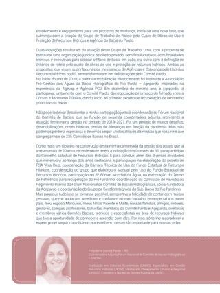 105
envolvimento e engajamento para um processo de mudança, inicia-se uma nova fase, que
culminou com a criação do Grupo de Trabalho de Rateio pelo Custo de Obras de Uso e
Proteção de Recursos Hídricos e Agência da Bacia do Pardo.
Duas inovações resultaram da atuação deste Grupo de Trabalho. Uma, com a proposta de
estruturar uma organização jurídica de direito privado, sem fins lucrativos, com finalidades
técnicas e executivas para colocar o Plano de Bacia em ação, e a outra com a definição de
critérios de rateio pelo custo de obras de uso e proteção de recursos hídricos. Ambas as
propostas, que visam suprir lacunas da inexistência de Agências e Cobrança pelo Uso dos
Recursos Hídricos no RS, se transformaram em deliberações pelo Comitê Pardo.
No início do ano de 2020, a partir da mobilização da sociedade, foi instituída a Associação
Pró-Gestão das Águas da Bacia Hidrográfica do Rio Pardo – Agepardo, inspiradas na
experiência da Agevap e Agência PCJ. Em dezembro do mesmo ano, a Agepardo, já
participava, juntamente com o Comitê Pardo, da negociação de um acordo firmado entre a
Corsan e Ministério Público, dando início ao primeiro projeto de recuperação de um trecho
prioritário da Bacia.
Não poderia deixar de salientar a minha participação junto à coordenação do Fórum Nacional
de Comitês de Bacias, que na função de segunda coordenadora adjunta, represento a
atuação feminina na gestão, no período de 2019-2021. Foi um período de muitos desafios,
desmobilizações, crises hídricas, perdas de lideranças em função da pandemia. Mas, não
podemos perder a esperança e devemos seguir unidos através da missão que nos une e que
congrega mais de 235 Comitês de Bacias no Brasil.
Como mais um tijolinho na construção desta minha caminhada da gestão das águas, que já
somam mais de 20 anos, recentemente recebi a indicação dos Comitês do RS, para participar
do Conselho Estadual de Recursos Hídricos. E para concluir, além das diversas atividades
que me envolvi ao longo dos anos destacaria a participação na elaboração do projeto de
PSA Vera Cruz, coordenação da Câmara Técnica de Uso do Fundo Estadual de Recursos
Hídricos, coordenação do grupo que elaborou o Manual pelo Uso do Fundo Estadual de
Recursos Hídricos, participação no 8º Fórum Mundial da Água, na elaboração do Termo
de Referência para recuperação do Rio Pardinho, coordenação da Comissão de Revisão do
Regimento Interno do Fórum Nacional de Comitês de Bacias Hidrográficas, sócia-fundadora
da Agepardo e coordenação do Grupo de Gestão Integrada da Sub-Bacia do Rio Pardinho.
Mas para que tudo isso se tornasse possível, sempre tive a felicidade de contar com muitas
pessoas, que me apoiaram, acreditam e confiaram no meu trabalho, em especial aos meus
pais, meu esposo Marquion, meus filhos Vicente e Maitê, nossas famílias, amigos, reitores,
gestores, colegas, professores, bolsistas, membros do Comitê Pardo e Agepardo, diretorias
e membros vários Comitês Bacias, técnicos e especialistas na área de recursos hídricos
que tive a oportunidade de conhecer e aprender com eles. Por isso, só tenho a agradecer e
espero poder seguir contribuindo por este bem comum tão importante para nossas vidas.
Presidente Comitê Pardo – RS
Coordenadora Adjunta Fórum Nacional de Comitês de Bacias Hidrográficas
– FNCBH
Graduação em Ciências Econômicas (UNISC). Especialista em Gestão
Recursos Hídricos (UFSM), Mestre em Planejamento Urbano e Regional
(UFRGS). Coordena o Núcleo de Gestão Pública da UNISC.
 