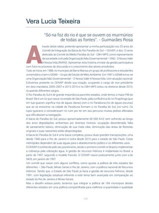 106
A
través deste relato, pretendo apresentar a minha participação nos 25 anos do
Comitê de Integração da Bacia do Rio Paraíba do Sul – CEIVAP; e dos 13 anos
dedicado ao Comitê do Médio Paraíba do Sul - CBH-MPS, como representante
da sociedade civil, pela Organização Não Governamental – ONG.: O Nosso Vale!
A Nossa Vida (NVNV). Apresentar esta história, é tratar da gestão participativa
com foco no processo de discussão e o crescimento dos atores envolvidos.
Tudo se inicia, em 1988, no município de Barra Mansa um grupo de professores e estudantes
universitário criam o GEMA – Grupo de Estudo de Meio Ambiente. Em 1997 o GEMA torna-se
uma Organização Não Governamental – O Nosso Vale! A Nossa Vida, com atuação nacional.
Estivemos presente no CEIVAP desde sua criação, ocupando o cargo de vice presidente
em dois mandatos 2005-2007 e 2013-2015 e no CBH-MPS estou na diretoria desde 2010,
ocupando diferentes cargos.
O Rio Paraíba do Sul é de grande importância para três estados, onde temos o maior PIB do
Brasil. Ele é um rio que nasce no estado de São Paulo, pela confluência do rio Pirapitinga (que
em tupi guarani significa rios de águas claras) com o rio Paraibuna (rio de águas escuras)
que ao se encontrar na cidade de Paraibuna formam o rio Paraíba do Sul, (rio ruim). Os
tupis-guaranis o consideravam rio ruim por ter em seu percurso muitas pedras afloradas
que dificultavam a navegação.
A bacia do Paraíba do Sul, possui aproximadamente 60 000 Km2 vem sofrendo ao longo
dos anos degradações ambientais por diversos motivos: ocupação desordenada, falta
de saneamento básico, diminuição de sua mata ciliar, diminuição das áreas de florestas
originais e suas nascentes estão desprotegidas.
A bacia do Paraíba do Sul é uma bacia complexa, possui duas grandes transposições, uma
desde 1940 para o Rio de Janeiro e outra desde 2015 para o estado de São Paulo. Estas
metrópoles dependem de suas águas para o abastecimento público e os diferentes usos.
O CEIVAP é conhecido pelo seu pioneirismo, sendo o primeiro comitê no Brasil a implementar
a cobrança pela utilização água. A gestão de recursos hídricos é implantada no Brasil, a
partir de 1997, seguindo o modelo francês. O CEIVAP nasce praticamente junto com a lei
9433, em janeiro de 1997.
Um comitê que nasce com alguns conflitos, como ajustar a política de três estados tão
diferentes – São Paulo, Minas Gerais e Rio de Janeiro, com a política nacional de Recursos
Hídricos. Sendo que, o Estado de São Paulo já fazia a gestão de recursos hídricos, desde
1991, com legislação estadual referente a este tema bem avançada em comparação ao
estado do Rio de Janeiro e Minas Gerais.
Mas o desafio estava posto, teríamos que integrar a política de 184 municípios destes
diferentes estados em uma política compartilhada para melhorar a quantidade e qualidade
Vera Lucia Teixeira
“Só na foz do rio é que se ouvem os murmúrios
de todas as fontes”. - Guimarães Rosa
 