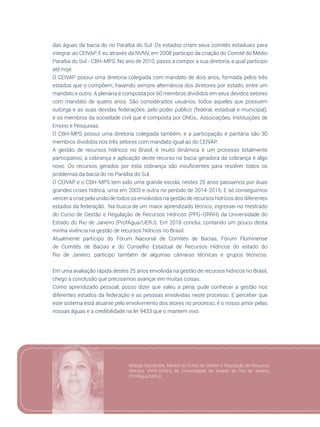 107
das águas da bacia do rio Paraíba do Sul. Os estados criam seus comitês estaduais para
integrar ao CEIVAP. E eu através da NVNV, em 2008 participo da criação do Comitê do Médio
Paraíba do Sul - CBH-MPS. No ano de 2010, passo a compor a sua diretoria, a qual participo
até hoje.
O CEIVAP possui uma diretoria colegiada com mandato de dois anos, formada pelos três
estados que o compõem; havendo sempre alternância dos diretores por estado, entre um
mandato e outro. A plenária é composta por 60 membros divididos em seus devidos setores
com mandato de quatro anos. São considerados usuários, todos aqueles que possuem
outorga e as suas devidas federações; pelo poder público (federal, estadual e municipal);
e os membros da sociedade civil que é composta por ONGs., Associações, Instituições de
Ensino e Pesquisas.
O CBH-MPS possui uma diretoria colegiada também, e a participação é paritária são 30
membros divididos nos três setores com mandato igual ao do CEIVAP.
A gestão de recursos hídricos no Brasil, é muito dinâmica é um processo totalmente
participativo, a cobrança e aplicação deste recurso na bacia geradora da cobrança é algo
novo. Os recursos gerados por esta cobrança são insuficientes para resolver todos os
problemas da bacia do rio Paraíba do Sul.
O CEIVAP e o CBH-MPS tem sido uma grande escola, nestes 25 anos passamos por duas
grandes crises hídrica, uma em 2003 e outra no período de 2014-2015. E só conseguimos
vencer a crise pela união de todos os envolvidos na gestão de recursos hídricos dos diferentes
estados da federação. Na busca de um maior aprendizado técnico, ingressei no mestrado
do Curso de Gestão e Regulação de Recursos Hídricos (PPG-GRRH) da Universidade do
Estado do Rio de Janeiro (ProfÁgua/UERJ). Em 2018 conclui, contando um pouco desta
minha vivência na gestão de recursos hídricos no Brasil.
Atualmente participo do Fórum Nacional de Comitês de Bacias, Fórum Fluminense
de Comitês de Bacias e do Conselho Estadual de Recursos Hídricos do estado do
Rio de Janeiro, participo também de algumas câmaras técnicas e grupos técnicos.
Em uma avaliação rápida destes 25 anos envolvida na gestão de recursos hídricos no Brasil,
chego à conclusão que precisamos avançar em muitas coisas.
Como aprendizado pessoal, posso dizer que valeu a pena, pude conhecer a gestão nos
diferentes estados da federação e as pessoas envolvidas neste processo. E perceber que
este sistema está atuante pelo envolvimento dos atores no processo, é o nosso amor pelas
nossas águas e a credibilidade na lei 9433 que o mantem vivo.
Bióloga Sanitarista, Mestre do Curso de Gestão e Regulação de Recursos
Hídricos (PPG-GRRH) da Universidade do Estado do Rio de Janeiro
(ProfÁgua/UERJ).
 