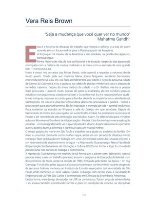 108
E
sta é a história de décadas de trabalho que integra o esforço e a luta de quem
acredita em um futuro melhor para o Planeta a partir da Amazônia.
A força que me moveu até a Amazônia e me envolveu na gestão das águas eu
conto a seguir.
Minha história de vida, de luta profissional e de atuação na gestão das águas está
interligada com a história de muitas mulheres e se inicia com o exemplo de uma grande
líder – minha Avó Lilia.
Nasci e cresci nos cerrados das Minas Gerais, onde aprendi a respeitar a natureza desde
muito jovem. Criada pela avó materna Maria Joana Nogueira, excelente benzedeira,
conhecida como Sá Lilia. Vó Lilia fazia atendimentos aos pobres e ricos da pequena cidade
de Carmo da Cachoeira, e eu a apoiava na coleta de plantas medicinais para o preparo de
remédios caseiros. Depois do único médico da cidade – o Dr. Brettas, ela era a pessoa
mais procurada – aprendi muito. Apesar de pobre e analfabeta, ela me conduziu para os
estudos e consegui nessa cidadezinha fazer o Curso Normal. Eu era responsável por ajudá-
la nas compras, escrever as cartas para a família, além de acompanhar seus atendimentos
filantrópicos. Vó Lilia era uma líder comunitária altamente articuladora e política – todos a
procuravam para aconselhamento. Ela foi inspiração e exemplo de vida – aprendi resiliência.
Para sustentar os estudos eu limpava a sala do Colégio em que estudava. Depois do
falecimento da minha Avó, para ajudar no sustento dos irmãos, fui professora na zona rural.
Passei a ser reconhecida pela dedicação aos estudos. Assim, fui selecionada para ministrar
aulas no Movimento Brasileiro de Alfabetização - Mobral. Esta foi minha primeira realização
pessoal – como era gratificante ver o aprendizado dos idosos. A partir daí comecei a perceber
que eu poderia fazer a diferença e contribuir para um mundo melhor.
O tempo passou, fui morar em São Paulo e trabalhar para ajudar no sustento da família. Em
meio a uma luta constante como mulher negra, ainda em um período de ditadura militar,
consegui fazer graduação em Biologia, em uma Universidade particular, situada próximo a
um reservatório de abastecimento de água – a Represa do Guarapiranga. Nesta Faculdade
(Organização Santamarense de Educação e Cultura-OSEC) me formei e logo fui convidada
para lecionar nos cursos de Biologia e Biomedicina.
A represa do Guarapiranga me inspirou de tal forma que a adotei como laboratório natural
para as aulas, e em um trabalho pioneiro, assumi o programa de Educação Ambiental - um
dos primeiros do Brasil, ainda na década de 1980, motivada pelo Reitor na época – Dr. Ruy
Camargo. Fui atraída pelas águas e a busca constante por conhecimento na área de gestão
de recursos hídricos me levou ao Instituto de Estudos Avançados da Universidade de São
Paulo, onde conheci o Dr. José Galizia Tundisi. O diálogo com ele me levou à Faculdade de
Engenharia da USP de São Carlos e ao mestrado em Ciências da Engenharia Ambiental.
Dessa forma, meu desejo de estudar na USP se concretizou. Foram anos de adversidades
– eu estava também constituindo família e para ter condições de concluir as disciplinas
Vera Reis Brown
“Seja a mudança que você quer ver no mundo”
Mahatma Gandhi:
 