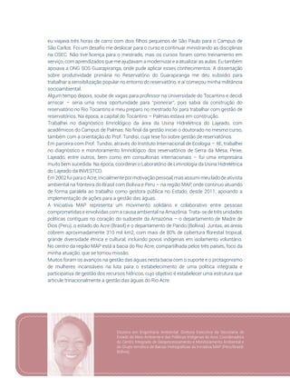 109
eu viajava três horas de carro com dois filhos pequenos de São Paulo para o Campus de
São Carlos. Foi um desafio me deslocar para o curso e continuar ministrando as disciplinas
na OSEC. Não tive licença para o mestrado, mas os cursos foram como treinamento em
serviço, com aprendizados que me ajudavam a modernizar e a atualizar as aulas. Eu também
apoiava a ONG SOS Guarapiranga, onde pude aplicar esses conhecimentos. A dissertação
sobre produtividade primária no Reservatório do Guarapiranga me deu subsídio para
trabalhar a sensibilização popular no entorno do reservatório, e aí começou minha militância
socioambiental.
Algum tempo depois, soube de vagas para professor na Universidade do Tocantins e decidi
arriscar – seria uma nova oportunidade para “pioneirar”, pois sabia da construção do
reservatório no Rio Tocantins e meu preparo no mestrado foi para trabalhar com gestão de
reservatórios. Na época, a capital do Tocantins – Palmas estava em construção.
Trabalhei no diagnóstico limnológico da área da Usina Hidrelétrica do Lajeado, com
acadêmicos do Campus de Palmas. No final da gestão iniciei o doutorado no mesmo curso,
também com a orientação do Prof. Tundisi, cuja tese foi sobre gestão de reservatórios.
Em parceira com Prof. Tundisi, através do Instituto Internacional de Ecologia – IIE, trabalhei
no diagnóstico e monitoramento limnológico dos reservatórios de Serra da Mesa, Peixe,
Lajeado, entre outros, bem como em consultorias internacionais – fui uma empresária
muito bem sucedida. Na época, coordenei o Laboratório de Limnologia da Usina Hidrelétrica
do Lajeado da INVESTCO.
Em 2002 fui para o Acre, inicialmente por motivação pessoal, mas assumi meu lado de ativista
ambiental na fronteira do Brasil com Bolívia e Peru – na região MAP, onde continuo atuando
de forma paralela ao trabalho como gestora pública no Estado, desde 2011, apoiando a
implementação de ações para a gestão das águas.
A Iniciativa MAP representa um movimento solidário e colaborativo entre pessoas
comprometidas e envolvidas com a causa ambiental na Amazônia. Trata-se de três unidades
políticas contíguas no coração do sudoeste da Amazônia – o departamento de Madre de
Dios (Peru), o estado do Acre (Brasil) e o departamento de Pando (Bolívia). Juntas, as áreas
cobrem aproximadamente 310 mil km2, com mais de 80% de cobertura florestal tropical,
grande diversidade étnica e cultural, incluindo povos indígenas em isolamento voluntário.
No centro da região MAP está a bacia do Rio Acre, compartilhada pelos três países, foco da
minha atuação, que se tornou missão.
Muitos foram os avanços na gestão das águas nesta bacia com o suporte e o protagonismo
de mulheres incansáveis na luta para o estabelecimento de uma política integrada e
participativa de gestão dos recursos hídricos, cujo objetivo é estabelecer uma estrutura que
articule trinacionalmente a gestão das águas do Rio Acre.
Doutora em Engenharia Ambiental. Diretora Executiva da Secretaria de
Estado do Meio Ambiente e das Políticas Indígenas do Acre, Coordenadora
do Centro Integrado de Geoprocessamento e Monitoramento Ambiental e
do Grupo temático de Bacias Hidrográficas da Iniciativa MAP (Peru/Brasil/
Bolívia).
 