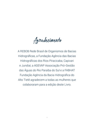 11
A REBOB Rede Brasil de Organismos de Bacias
Hidrográficas, a Fundação Agência das Bacias
Hidrográficas dos Rios Piracicaba, Capivari
e Jundiaí, a AGEVAP Associação Pró-Gestão
das Águas do Rio Paraíba do Sul e a FABHAT
Fundação Agência da Bacia Hidrográfica do
Alto Tietê agradecem a todas as mulheres que
colaboraram para a edição deste Livro.
Agradecimento
 