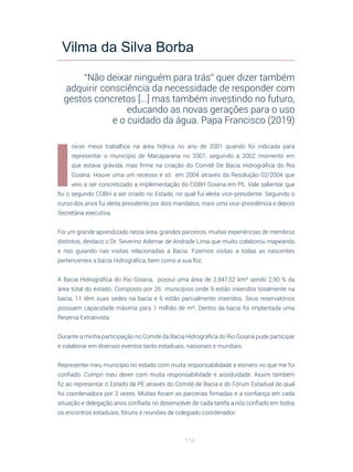 110
I
niciei meus trabalhos na área hídrica no ano de 2001 quando foi indicada para
representar o município de Macaparana no 2001, seguindo a 2002 momento em
que estava grávida, mas firme na criação do Comitê De Bacia Hidrográfica do Rio
Goiana. Houve uma um recesso e só em 2004 através da Resolução 02/2004 que
veio a ser concretizado a implementação do COBH Goiana em PE. Vale salientar que
foi o segundo COBH a ser criado no Estado, no qual fui eleita vice-presidente. Seguindo o
curso dos anos fui eleita presidente por dois mandatos, mais uma vice-presidência e depois
Secretária executiva.
Foi um grande aprendizado nesta área, grandes parceiros, muitas experiências de membros
distintos, destaco o Dr. Severino Ademar de Andrade Lima que muito colaborou mapeando
e nos guiando nas visitas relacionadas a Bacia. Fizemos visitas a todas as nascentes
pertencentes a bacia Hidrográfica, bem como a sua foz.
A Bacia Hidrográfica do Rio Goiana, possui uma área de 2.847,52 km² sendo 2,90 % da
área total do estado. Composto por 26 municípios onde 9 estão inseridos totalmente na
bacia, 11 têm suas sedes na bacia e 6 estão parcialmente inseridos. Seus reservatórios
possuem capacidade máxima para 1 milhão de m³. Dentro da bacia foi implantada uma
Reserva Extrativista.
Durante a minha participação no Comitê da Bacia Hidrográfica do Rio Goiana pude participar
e colaborar em diversos eventos tanto estaduais, nacionais e mundiais.
Representei meu município no estado com muita responsabilidade e esmero no que me foi
confiado. Cumpri meu dever com muita responsabilidade e assiduidade. Assim também
fiz ao representar o Estado de PE através do Comitê de Bacia e do Fórum Estadual do qual
foi coordenadora por 3 vezes. Muitas foram as parcerias firmadas e a confiança em cada
situação e delegação anos confiada no desenvolver de cada tarefa a nós confiado em todos
os encontros estaduais, fóruns e reuniões de colegiado coordenador.
Vilma da Silva Borba
“Não deixar ninguém para trás” quer dizer também
adquirir consciência da necessidade de responder com
gestos concretos [...] mas também investindo no futuro,
educando as novas gerações para o uso
e o cuidado da água. Papa Francisco (2019)
 