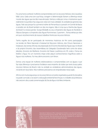 111
Foi uma honra conhecer mulheres comprometidas com os recursos hídricos, sito a saudosa
Mãe Lúcia. Cada uma com sua força, coragem e determinação fizeram a diferença nesse
mundo das águas que era tão masculinizado. Demos a volta por cima e mostramos quem
realmente é a que lida e faz a água ser vista com mais utilidade. As verdadeiras gerentes das
águas. Falo isso porque fui a primeira mulher de Pernambuco a presidir um Comitê de Bacia
e acredito ser do Brasil também se não me engano. Não é à toa que a Rainha das Águas
do Brasil é a nossa querida Suraya Modaelli, eu sou a Imperatriz das Águas do Nordeste e
Gláucia Sampaio e a Imperatriz das Águas Fluminenses. E pasmem... fomos eleitas por eles
em puro reconhecimento de nossos trabalhos frente aos recursos hídricos.
Tenho orgulho de ter participado de momentos históricos de RH como participação
na revisão do Plano Nacional e Estadual de Recursos Hídricos, dos Fóruns Nacionais e
Estaduais, das tantas oficinas, da preparação do Encontro Mundial das Águas aqui no Brasil
e do próprio Encontro, das Assembleias do Colegiado Coordenador bem como de várias
eleições, Encontro de Mulheres, Encontro de Países Lusófonos em PE, onde o Tema era
Mulher e Água. Foi um momento ímpar onde adquiri conhecimentos magníficos sobre a
Água e nós mulheres. Foi meu último encontro com Ninon.
Somos uma equipe de mulheres desbravadoras e comprometidas com as águas e que
faz toda diferença e precisamos fortalecer esse empenho de todas que tanto busca pelos
recursos hídricos do Brasil e são na verdade as verdadeiras administradoras das águas,
iniciando em seus lares. Nós mulheres precisamos ser empoderadas nessa ação.
Afirmo com muita segurança, os recursos hídricos só serão respeitados quando for disciplina
na grade curricular, e só assim a educação ambiental terá forças e o trabalho da professora
não será em vão a cada comemoração do Dia da Água e do Meio Ambiente.
Nascida em Itabaiana (PB). Graduanda em Direito, é servidora da Prefeitura
Municipal de Macaparana desde 1989, atuando nas áreas de RH, Educação
e Meio Ambiente. Atua ativamente junto ao CBH GOIANA PE, no CREH e na
Coordenadora dos Comitês da Região Nordeste.
 
