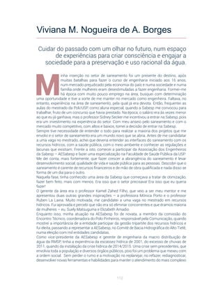 112
M
inha inserção no setor de saneamento foi um presente do destino, após
muitas batalhas para fazer o curso de engenharia iniciado aos 16 anos,
num mercado prejudicado pela economia do país e numa sociedade e numa
família onde mulheres eram desestimuladas a fazer engenharia. Formei-me
há época com muito pouco emprego na área, busquei com determinação
uma oportunidade e tive a sorte de me manter no mercado como engenheira. Faltava, no
entanto, experiência na área de saneamento, pela qual já era devota. Então, frequentei as
aulas do mestrado da Poli/USP, como aluna especial, quando a Sabesp me convocou para
trabalhar, fruto de um concurso que havia prestado. Na época, o salário era às vezes menor
ao que eu já ganhava, mas o professor Sidney Secker me incentivou a entrar na Sabesp, pois
era um investimento na experiência do setor. Com meu anseio pelo saneamento e com o
mercado muito competitivo, com altos e baixos, tomei a decisão de entrar na Sabesp.
Sempre tive necessidade de entender o todo para realizar a maioria dos projetos que me
envolvi e o setor de saneamento era um mundo novo que se abria. Antes de me candidatar
a uma vaga no mestrado, achei que deveria entender as interfaces do saneamento com os
recursos hídricos, com a saúde pública, com o meio ambiente e conhecer as regulações e
lacunas que existiam. Frente a isto, comecei a participar da Associação dos Engenheiros
da Sabesp – AESabesp e fazer uma especialização na Faculdade de Saúde Pública da USP.
Me dei conta, mais fortemente, que fazer crescer a abrangência do saneamento é levar
desenvolvimento social, qualidade de vida e saúde pública para as pessoas. Descobri que o
saneamento é carente de recursos financeiros e de mão de obra qualificada e nada disso se
forma de um dia para o outro.
Naquela fase, tinha conhecido uma área da Sabesp que começava a tratar de otimização,
fazer bem feito, mais com menos. Era isso que o setor precisava! Era isso que eu queria
fazer!
O gerente da área era o professor Kamel Zahed Filho, que veio a ser meu mentor e me
apresentou duas outras grandes inspirações – a professora Mônica Porto e o professor
Ruben La Laina. Muito motivada, me candidatei a uma vaga no mestrado em recursos
hídricos. Fui aprovada e percebi que não era só eliminar concorrentes e que éramos maioria
de mulheres – eu, Suely Matsuguma e Elizabeth Amadio.
Enquanto isso, minha atuação na AESabesp foi de novata, a membro da comissão do
Encontro Técnico, coordenadora do Polo Pinheiros, responsável pela Comunicação, quando
mostrei a importância de a entidade participar da gestão tripartite dos recursos hídricos e
fui eleita, passando a representar a AESabesp, no Comitê de Bacia Hidrográfica do Alto Tietê,
numa eleição com mil entidades candidatas.
Como vice-presidente da AESabesp e gerente de engenharia da macro distribuição de
água da RMSP, tinha a experiência da escassez hídrica de 2001, do excesso de chuvas de
2011, quando da instalação da crise hídrica de 2014/2015. Uma crise sem precedentes, que
envolvia toda a população e diversos órgãos públicos, pois foi um problema que mexeu com
a ordem social. Sem perder o rumo e a motivação no replanejar, no refazer, rediagnosticar,
desenvolver novas ferramentas e habilidades para manter o atendimento do mais complexo
Viviana M. Nogueira de A. Borges
Cuidar do passado com um olhar no futuro, num espaço
de experiências para criar consciência e engajar a
sociedade para a preservação e uso racional da água.
 