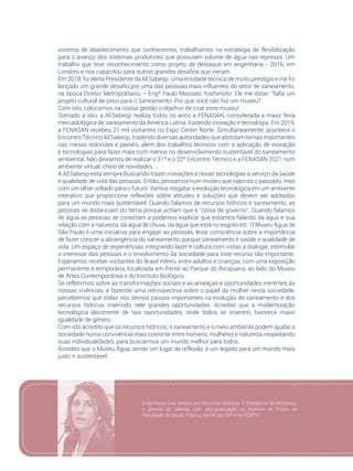 113
sistema de abastecimento que conhecemos, trabalhamos na estratégia de flexibilização
para o avanço dos sistemas produtores que possuíam volume de água nas represas. Um
trabalho que teve reconhecimento como projeto de destaque em engenharia - 2016, em
Londres e nos capacitou para outros grandes desafios que vieram.
Em 2018, fui eleita Presidente da AESabesp. Uma entidade técnica de muito prestígio e me foi
lançado um grande desafio por uma das pessoas mais influentes do setor de saneamento,
na época Diretor Metropolitano, – Engº Paulo Massato Yoshimoto. Ele me disse: “falta um
projeto cultural de peso para o Saneamento. Por que você não faz um museu?
Com isto, colocamos na nossa gestão o objetivo de criar esse museu!
Somado a isto, a AESabesp realiza todos os anos a FENASAN, considerada a maior feira
mercadológica de saneamento da América Latina, trazendo inovação e tecnologia. Em 2019,
a FENASAN recebeu 21 mil visitantes no Expo Center Norte. Simultaneamente, acontece o
Encontro Técnico AESabesp, trazendo diversas autoridades que abordam temas importantes
nas mesas redondas e painéis, além dos trabalhos técnicos com a aplicação de inovação
e tecnologias para fazer mais com menos no desenvolvimento sustentável do saneamento
ambiental. Não deixamos de realizar o 31º e o 32º Encontro Técnico e a FENASAN 2021 num
ambiente virtual, cheio de novidades.
A AESabesp está sempre buscando trazer inovações e novas tecnologias à serviço da saúde
e qualidade de vida das pessoas. Então, pensamos num museu que valoriza o passado, mas
com um olhar voltado para o futuro. Vamos resgatar a evolução tecnológica em um ambiente
interativo que proporcione reflexões sobre atitudes e soluções que devem ser adotadas
para um mundo mais sustentável. Quando falamos de recursos hídricos e saneamento, as
pessoas se distanciam do tema porque acham que é “coisa de governo”. Quando falamos
de água as pessoas se conectam e podemos explicar que estamos falando da água e sua
relação com a natureza, da água de chuva, da água que está no esgoto etc. O Museu Água de
São Paulo é uma iniciativa para engajar as pessoas, levar consciência sobre a importância
de fazer crescer a abrangência do saneamento, porque saneamento é saúde e qualidade de
vida. Um espaço de experiências, integrando lazer e cultura com vistas a dialogar, estimular
o interesse das pessoas e o envolvimento da sociedade para este recurso tão importante.
Esperamos receber visitantes do Brasil inteiro, entre adultos e crianças, com uma exposição
permanente e temporária, localizada em frente ao Parque do Ibirapuera, ao lado do Museu
de Artes Contemporânea e do Instituto Biológico.
Se refletirmos sobre as transformações sociais e as ameaças e oportunidades inerentes às
nossas vivências, e fazendo uma retrospectiva sobre o papel da mulher nesta sociedade,
percebemos que todas nós demos passos importantes na evolução do saneamento e dos
recursos hídricos inserindo nele grandes oportunidades. Acredito que a modernização
tecnológica decorrente de tais oportunidades, onde todos se inserem, favorece maior
igualdade de gênero.
Com isto acredito que os recursos hídricos, o saneamento e o meio ambiente podem ajudar a
sociedade numa convivência mais coerente entre homens, mulheres e natureza, respeitando
suas individualidades, para buscarmos um mundo melhor para todos.
Acredito que o Museu Água, sendo um lugar de reflexão, é um legado para um mundo mais
justo e sustentável.
Engenheira Civil, Mestre em Recursos Hídricos. É Presidente da AESabesp
e gerente da Sabesp, com pós-graduação no Instituto de Física, na
Faculdade de Saúde Pública, na FIA da USP e na FESPSP.
 