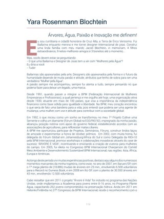 114
E
u sou curitibana e cidadã honorária de Cruz Alta, a Terra de Érico Veríssimo. Fui
Bailarina enquanto menina e me tornei designer Internacional de joias. Construi
uma linda família com meu marido Jacob Blochtein, in memoriam, 4 filhos
extraordinários, 9 netos-melhores-amigos e 3 bisnetos até o momento...
Mas, vocês devem estar se perguntando:
- O que uma Bailarina e Designer de Joias tem a ver com “Mulheres pela Água”?
Eu diria a você:
- Tudo!
Bailarinas são apaixonadas pela arte, Designers são apaixonados pela forma e o futuro da
humanidade depende de muita paixão e atitude, atributos que tenho de sobra para ser uma
verdadeira “Mulher pela Água”.
A paixão sempre me acompanhou, sempre fui atenta a tudo, sempre pensando no que
poderia fazer para deixar um legado, uma marca.
Desde 1991, quando passei a integrar a BPW (Federação Internacional de Mulheres
Empresárias e Profissionais), a qual pertenço e me orgulho até hoje, uma organização ativa
desde 1930, atuante em mais de 100 países, que visa a importância da independência
financeira como base sólida para igualdade e liberdade. Na BPW, meu coração encontrou
o que seria de fato uma bandeira para a vida, pois entendi que poderia ser uma agente de
mudança, uma mulher com voz e atitude para contribuir com a sociedade global.
Em 1992, o que iniciou como um sonho se transformou no meu 1º Projeto Cultive uma
Semente e colha um diamante (Fórum Global na ECO/RIO 92), impregnado da minha paixão,
alcançou posição notória com apoio do governo federal, estabelecendo acordos com as
associações de agricultores, para reflorestar matas ciliares.
A BPW me oportunizou participar de Projetos, Seminários, Fóruns, construir lindos laços
de amizade e experimentar a honra de receber prêmios. Em 2002, com muita honra, fui
delegada do Fórum Global em Johannesburg/África do Sul e como Delegada da RIO+10
pela BPW Internacional, promovi workshops e colaborações inovadoras através do case de
sucesso “ÁRVORE É VIDA”, incentivando e ensinando a criação de viveiros para mulheres
do campo. Em 2005, fui eleita no Congresso BPW Internacional Chairperson do Comitê
Meio Ambiente e Desenvolvimento Sustentável BPW Internacional, nas regiões: Ásia, África,
Europa e Américas.
Aolongodesteperíodovivimuitasexperiênciaspositivas,destacoaquialgunsdosnumerosos
momentos marcantes da minha trajetória, como esse, no ano de 2007, em Barueri/SP, com
o 1º mega plantio de (18.886) mudas de árvores em 23 min., envolvendo 6.500 voluntários
para o Record no Guiness Book, e em 2008 em Itú-SP, com o plantio de 30.550 árvores em
43 min., envolvendo 12.500 voluntários.
Cabe ressaltar que em 2011 o projeto “Árvore é Vida” foi incluído no programa das Nações
Unidas, onde implantamos a Academia para jovens entre 8-16 anos, no Programa Plante
Água, capacitando 262 jovens comprometidos na preservação hídrica. Ainda em 2011 em
Helsinki/Finlândia no 27º Congresso da BPW Internacional, recebi o reconhecimento com o
Yara Rosenmann Blochtein
Árvores, Água, Paixão e Inovação me definem!
 