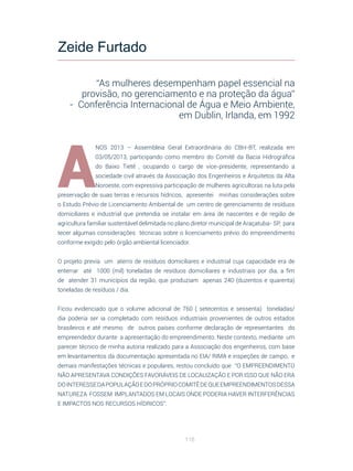 116
A
NOS 2013 – Assembleia Geral Extraordinária do CBH-BT, realizada em
03/05/2013, participando como membro do Comitê da Bacia Hidrográfica
do Baixo Tietê , ocupando o cargo de vice-presidente, representando a
sociedade civil através da Associação dos Engenheiros e Arquitetos da Alta
Noroeste, com expressiva participação de mulheres agricultoras na luta pela
preservação de suas terras e recursos hídricos, apresentei minhas considerações sobre
o Estudo Prévio de Licenciamento Ambiental de um centro de gerenciamento de resíduos
domiciliares e industrial que pretendia se instalar em área de nascentes e de região de
agricultura familiar sustentável delimitada no plano diretor municipal de Araçatuba- SP, para
tecer algumas considerações técnicas sobre o licenciamento prévio do empreendimento
conforme exigido pelo órgão ambiental licenciador.
O projeto previa um aterro de resíduos domiciliares e industrial cuja capacidade era de
enterrar até 1000 (mil) toneladas de resíduos domiciliares e industriais por dia, a fim
de atender 31 municípios da região, que produziam apenas 240 (duzentos e quarenta)
toneladas de resíduos / dia.
Ficou evidenciado que o volume adicional de 760 ( setecentos e sessenta) toneladas/
dia poderia ser ia completado com resíduos industriais provenientes de outros estados
brasileiros e até mesmo de outros países conforme declaração de representantes do
empreendedor durante a apresentação do empreendimento. Neste contexto, mediante um
parecer técnico de minha autoria realizado para a Associação dos engenheiros, com base
em levantamentos da documentação apresentada no EIA/ RIMA e inspeções de campo, e
demais manifestações técnicas e populares, restou concluído que “O EMPREENDIMENTO
NÃO APRESENTAVA CONDIÇÕES FAVORÁVEIS DE LOCALIZAÇÃO E POR ISSO QUE NÃO ERA
DOINTERESSEDAPOPULAÇÃOEDOPRÓPRIOCOMITÊDEQUEEMPREENDIMENTOSDESSA
NATUREZA FOSSEM IMPLANTADOS EM LOCAIS ONDE PODERIA HAVER INTERFERÊNCIAS
E IMPACTOS NOS RECURSOS HÍDRICOS”.
Zeide Furtado
“As mulheres desempenham papel essencial na
provisão, no gerenciamento e na proteção da água”
-  Conferência Internacional de Água e Meio Ambiente,
em Dublin, Irlanda, em 1992
 