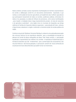 117
Neste contexto, somada a outras importantes manifestações de membros representativos
do comitê, a deliberação comitê foi um documento extremamente importante, e que
norteou a continuidade da luta dos agricultores, principalmente das mulheres agricultoras
que participaram bravamente de todas as reuniões, audiências públicas, entrevistas em
rádios e tvs, passeatas, na coleta de milhares de assinaturas , entre outras manifestações
, para impedir a instalação desse mega empreendimento privado em área de nascentes
e de agricultura sustentável - uma região única no município de Araçatuba, que abriga
colônias de famílias de imigrantes italianos e japoneses cuja produção de frutas , verduras
e leguminosas, abastecem a região e sobretudo a merenda escolar de escolas públicas da
região.
Oesforçoconjuntode“Mulheres ParceirasPelaÁgua”,unidasemuma açãopelapreservação
dos recursos hídricos foi de importância relevante para a consolidação da decisão na
plenária do Comitê da Bacia Hidrográfica do Baixo Tietê. Neste sentido, a participação
equilibrada e representativa de mulheres nos comitês é importância fundamental para a
tomada de decisões que são fundamentais para a preservação dos ecossistemas, dos
recursos hídricos e das futuras gerações, e que buscam prevenir de riscos conhecidos de
se precaver de riscos desconhecidos que podem tornar-se irreversíveis.
Engenharia Civil, Mestre em Engenharia Civil -Área de Recursos Hídricos
e Tecnologias Ambientai pela UNESP/ Ilha Solteira-Universidade Estadual
Paulista, responsável pelo departamento de geotecnia, recursos hídricos e
tecnologiasambientaisdaOesteEngenhariaLtda. Atualmente,representada
a Business and Professional Women – BPW Araçatuba, no Comitê da
Bacia Hidrográfica do Baixo Tietê, É como Coordenadora da Comissão de
Meio Ambiente da BPW Araçatuba e do Comitê Nacional Meio Ambiente
da BPW Brasil - representado a BPW no Pacto Global (plataforma ODS). É
também membro do Conselho Municipal de Saneamento - representando
o Sindicato da Industria da Construção Sinduscon - Oeste
 