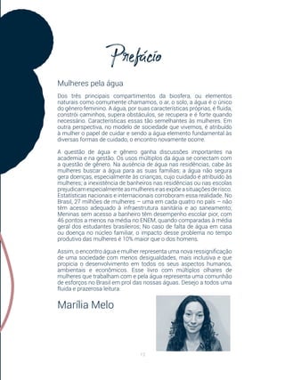 13
Mulheres pela água
Dos três principais compartimentos da biosfera, ou elementos
naturais como comumente chamamos, o ar, o solo, a água é o único
do gênero feminino. A água, por suas características próprias, é fluida,
constrói caminhos, supera obstáculos, se recupera e é forte quando
necessário. Características essas tão semelhantes às mulheres. Em
outra perspectiva, no modelo de sociedade que vivemos, é atribuído
à mulher o papel de cuidar e sendo a água elemento fundamental às
diversas formas de cuidado, o encontro novamente ocorre.
A questão de água e gênero ganha discussões importantes na
academia e na gestão. Os usos múltiplos da água se conectam com
a questão de gênero. Na ausência de água nas residências, cabe às
mulheres buscar a água para as suas famílias; a água não segura
gera doenças, especialmente às crianças, cujo cuidado é atribuído às
mulheres; a inexistência de banheiros nas residências ou nas escolas
prejudicamespecialmenteasmulhereseasexpõeasituaçõesderisco.
Estatísticas nacionais e internacionais corroboram essa realidade. No
Brasil, 27 milhões de mulheres – uma em cada quatro no país – não
têm acesso adequado à infraestrutura sanitária e ao saneamento;
Meninas sem acesso a banheiro têm desempenho escolar pior, com
46 pontos a menos na média no ENEM, quando comparadas à média
geral dos estudantes brasileiros; No caso de falta de água em casa
ou doença no núcleo familiar, o impacto desse problema no tempo
produtivo das mulheres é 10% maior que o dos homens.
Assim, o encontro água e mulher representa uma nova ressignificação
de uma sociedade com menos desigualdades, mais inclusiva e que
propicia o desenvolvimento em todos os seus aspectos humanos,
ambientais e econômicos. Esse livro com múltiplos olhares de
mulheres que trabalham com e pela água representa uma comunhão
de esforços no Brasil em prol das nossas águas. Desejo a todos uma
fluida e prazerosa leitura.
Marília Melo
 
