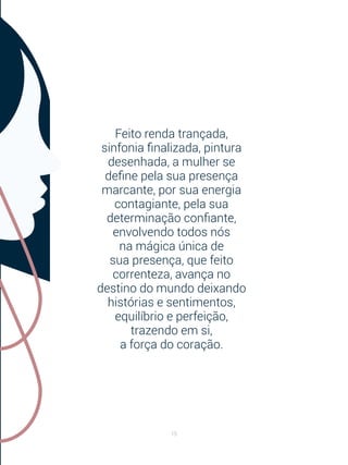 15
Feito renda trançada,
sinfonia finalizada, pintura
desenhada, a mulher se
define pela sua presença
marcante, por sua energia
contagiante, pela sua
determinação confiante,
envolvendo todos nós
na mágica única de
sua presença, que feito
correnteza, avança no
destino do mundo deixando
histórias e sentimentos,
equilíbrio e perfeição,
trazendo em si,
a força do coração.
 