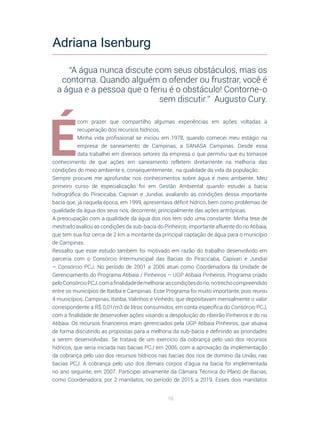 16
É
com prazer que compartilho algumas experiências em ações voltadas à
recuperação dos recursos hídricos.
Minha vida profissional se iniciou em 1978, quando comecei meu estágio na
empresa de saneamento de Campinas, a SANASA Campinas. Desde essa
data trabalhei em diversos setores da empresa o que permitiu que eu tomasse
conhecimento de que ações em saneamento refletem diretamente na melhoria das
condições do meio ambiente e, consequentemente, na qualidade da vida da população.
Sempre procurei me aprofundar nos conhecimentos sobre água e meio ambiente. Meu
primeiro curso de especialização foi em Gestão Ambiental quando estudei a bacia
hidrográfica do Piracicaba, Capivari e Jundiaí, avaliando as condições dessa importante
bacia que, já naquela época, em 1999, apresentava déficit hídrico, bem como problemas de
qualidade da água dos seus rios, decorrente, principalmente das ações antrópicas.
A preocupação com a qualidade da água dos rios tem sido uma constante. Minha tese de
mestrado avaliou as condições da sub-bacia do Pinheiros, importante afluente do rio Atibaia,
que tem sua foz cerca de 2 km a montante da principal captação de água para o município
de Campinas.
Ressalto que esse estudo também foi motivado em razão do trabalho desenvolvido em
parceria com o Consórcio Intermunicipal das Bacias do Piracicaba, Capivari e Jundiaí
– Consórcio PCJ. No período de 2001 a 2006 atuei como Coordenadora da Unidade de
Gerenciamento do Programa Atibaia / Pinheiros – UGP Atibaia Pinheiros, Programa criado
peloConsórcioPCJ,comafinalidadedemelhorarascondiçõesdorio,notrechocompreendido
entre os municípios de Itatiba e Campinas. Esse Programa foi muito importante, pois reuniu
4 municípios, Campinas, Itatiba, Valinhos e Vinhedo, que depositavam mensalmente o valor
correspondente a R$ 0,01/m3 de litros consumidos, em conta específica do Consórcio PCJ,
com a finalidade de desenvolver ações visando a despoluição do ribeirão Pinheiros e do rio
Atibaia. Os recursos financeiros eram gerenciados pela UGP Atibaia Pinheiros, que atuava
de forma discutindo as propostas para a melhoria da sub-bacia e definindo as prioridades
a serem desenvolvidas. Se tratava de um exercício da cobrança pelo uso dos recursos
hídricos, que seria iniciada nas bacias PCJ em 2006, com a aprovação da implementação
da cobrança pelo uso dos recursos hídricos nas bacias dos rios de domínio da União, nas
bacias PCJ. A cobrança pelo uso dos demais corpos d’água na bacia foi implementada
no ano seguinte, em 2007. Participei ativamente da Câmara Técnica do Plano de Bacias,
como Coordenadora, por 2 mandatos, no período de 2015 a 2019. Esses dois mandatos
Adriana Isenburg
“A água nunca discute com seus obstáculos, mas os
contorna. Quando alguém o ofender ou frustrar, você é
a água e a pessoa que o feriu é o obstáculo! Contorne-o
sem discutir.” Augusto Cury.
 