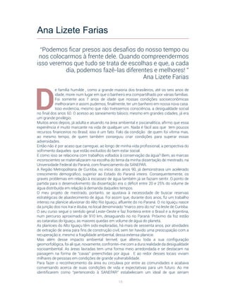 18
D
e família humilde , como a grande maioria dos brasileiros, até os seis anos de
idade, morei num lugar em que o banheiro era compartilhado por várias famílias.
Foi somente aos 7 anos de idade que nossas condições socioeconômicas
melhoraram e assim pudemos, finalmente, ter um banheiro em nossa nova casa.
Isso evidencia, mesmo que não tivéssemos consciência, a desigualdade social
no final dos anos 60. O acesso ao saneamento básico, mesmo em grandes cidades, já era
um grande privilégio.
Muitos anos depois, já adulta e atuando na área ambiental e psicanalítica, afirmo que essa
experiência é muito marcante na vida de qualquer um. Nada é fácil aos que tem poucos
recursos financeiros no Brasil, isso é um fato. Falo da condição de quem foi vítima mas,
ao mesmo tempo, de quem também conseguiu criar condições para superar essas
adversidades.
Então não é por acaso que carreguei, ao longo de minha vida profissional, a perspectiva do
sofrimento daqueles que estão excluídos do bem estar social.
E como isso se relaciona com trabalhos voltados à conservação da água? Bem, as marcas
inconscientes se materializaram na escolha do tema da minha dissertação de mestrado, na
Universidade Federal do Paraná, com financiamento da SANEPAR.
A Região Metropolitana de Curitiba, no início dos anos 90, já demonstrava um acelerado
crescimento demográfico, superior ao Estado do Paraná inteiro. Consequentemente, os
graves problemas em relação à escassez de água também já se faziam sentir. O ponto de
partida para o desenvolvimento da dissertação era o déficit entre 20 e 25% do volume de
água distribuída em relação à demanda daqueles tempos.
O meu projeto de mestrado, portanto, se ajustava à necessidade de buscar reservas
estratégicas de abastecimento de água. Foi assim que, durante dois anos, fiz um trabalho
intenso na planície aluvionar do Alto Rio Iguaçu, afluente do rio Paraná. O rio Iguaçu nasce
da junção dos rios Iraí e Atuba, no local denominado “marco zero do rio” no leste de Curitiba.
O seu curso segue o sentido geral Leste-Oeste e faz fronteira entre o Brasil e a Argentina,
num percurso aproximado de 910 km, desaguando no rio Paraná. Próximo da foz estão
as cataratas do Iguaçu, as maiores quedas em volume de água do planeta.
As planícies do Alto Iguaçu têm sido exploradas, há mais de sessenta anos, por atividades
de extração de areia para fins de construção civil, sem ter havido uma preocupação com a
recuperação e, mesmo a fragilidade ambiental, dessa extensa planície.
Mas além desse impacto ambiental terrível, que alterou toda a sua configuração
geomorfológica, foi ali que, novamente, confrontei-me com a dura realidade da desigualdade
socioambiental. As áreas lavradas tem uma forma meio arredondada e se destacam na
paisagem na forma de “cavas” preenchidas por água . E ao redor desses locais viviam
milhares de pessoas em condições de grande vulnerabilidade.
Para fazer o reconhecimento da área eu circulava por entre as comunidades e acabava
conversando acerca de suas condições de vida e expectativas para um futuro. Ao me
identificarem como “pertencendo à SANEPAR” estabeleciam um ideal de que seriam
Ana Lizete Farias
“Podemos ficar presos aos desafios do nosso tempo ou
nos colocarmos à frente dele. Quando compreendermos
isso veremos que tudo se trata de escolhas e que, a cada
dia, podemos fazê-las diferentes e melhores! ”
Ana Lizete Farias
 