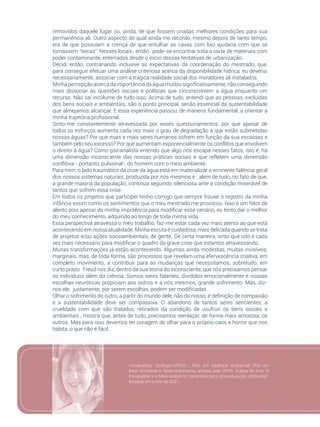 19
removidos daquele lugar ou, ainda, de que fossem criadas melhores condições para sua
permanência ali. Outro aspecto do qual ainda me recordo, mesmo depois de tanto tempo,
era de que possuíam a crença de que entulhar as cavas com lixo ajudaria com que se
tornassem “secas”. Nesses locais , então , pode-se encontrar toda a sorte de materiais com
poder contaminante, enterrados desde o início dessas tentativas de urbanização.
Decidi então, contrariando inclusive as expectativas da coordenação do mestrado, que,
para conseguir efetuar uma análise criteriosa acerca da disponibilidade hídrica, eu deveria,
necessariamente, associar com a trágica realidade social dos moradores ali instalados.
Minhapercepçãoacercadaimportânciadaáguamudousignificativamente,nãoconseguindo
mais dissociar as questões sociais e políticas que circunscrevem a água enquanto um
recurso. Não saí incólume de tudo isso. Acima de tudo, entendi que as pessoas, excluídas
dos bens sociais e ambientais, são o ponto principal, senão essencial da sustentabilidade
que almejamos alcançar. E essa experiência passou, de maneira fundamental, a orientar a
minha trajetória profissional.
Sinto-me constantemente atravessada por esses questionamentos: por que apesar de
todos os esforços aumenta cada vez mais o grau de degradação a que estão submetidas
nossas águas? Por que mais e mais seres humanos sofrem em função da sua escassez e
também pelo seu excesso? Por que aumentam exponencialmente os conflitos que envolvem
o direito à água? Como psicanalista entendo que algo nos escapa nesses fatos, isto é, há
uma dimensão inconsciente das nossas práticas sociais e que refletem uma dimensão
conflitiva - portanto, pulsional-, do homem com o meio ambiente.
Para mim, o lado traumático da crise da água está em materializar a eminente falência geral
dos nossos sistemas naturais, produzida por nós mesmos e , além de tudo, no fato de que,
a grande maioria da população, continua seguindo silenciosa ante a condição miserável de
tantos que sofrem essa crise.
Em todos os projetos que participei tenho comigo que sempre trouxe o registro da minha
infância assim como os sentimentos que o meu mestrado me provocou. Isso é um fator de
alento pois apesar da minha impotência para modificar esse cenário, eu tento dar o melhor
do meu conhecimento, adquirido ao longo de toda minha vida.
Essa perspectiva atravessa o meu trabalho, faz-me estar cada vez mais atenta ao que está
acontecendo em nossa atualidade. Minha escuta é cuidadosa, mais delicada quando se trata
de projetos e/ou ações socioambientais, de gente. De certa maneira, sinto que isto é cada
vez mais necessário para modificar o quadro da grave crise que estamos atravessando.
Muitas transformações já estão acontecendo. Algumas ainda modestas, muitas invisíveis,
marginais, mas, de toda forma, são processos que revelam uma efervescência criativa, em
completo movimento, a contribuir para as mudanças que necessitamos, sobretudo, em
curto prazo. Freud nos diz, dentro da sua teoria do inconsciente, que nós precisamos pensar
os indivíduos além da ciência. Somos seres falantes, divididos emocionalmente e nossas
escolhas neuróticas propiciam aos outros e a nós mesmos, grande sofrimento. Mas, diz-
nos ele, justamente, por serem escolhas, podem ser modificadas.
Olhar o sofrimento do outro, a partir do mundo dele, não do nosso, é definição de compaixão
e a sustentabilidade deve ser compassiva. O abandono de tantos seres sencientes, a
crueldade com que são tratados, retirados da condição de usufruir os bens sociais e
ambientais , mostra que, antes de tudo, precisamos reenlaçar, de forma mais amorosa, os
outros. Mas para isso devemos ter coragem de olhar para o próprio caos e horror que nos
habita, o que não é fácil.
Psicanalista. Geóloga-UFRGS ; MSc em Geologia Ambiental, PhD em
Meio Ambiente e Desenvolvimento, ambos pela UFPR. Autora do livro “A
Psicanálise e o Meio Ambiente: caminhos para uma educação ambiental”,
lançado em junho de 2021.
 