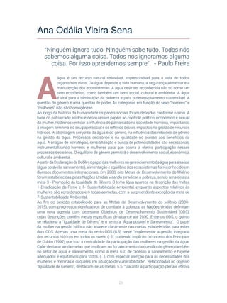20
A
água é um recurso natural renovável, imprescindível para a vida de todos
organismos vivos. Da água depende a vida humana, a segurança alimentar e a
manutenção dos ecossistemas. A água deve ser reconhecida não só como um
bem econômico, como também um bem social, cultural e ambiental. A água
é vital para a diminuição da pobreza e para o desenvolvimento sustentável. A
questão do gênero é uma questão de poder. As categorias em função do sexo “homens” e
“mulheres” não são homogêneas.
Ao longo da história da humanidade os papéis sociais foram definidos conforme o sexo. A
base do patriarcado atrelou e definiu esses papéis ao controle político, econômico e sexual
da mulher. Podemos verificar a influência do patriarcado na sociedade humana, impactando
a imagem feminina e o seu papel social e os reflexos desses impactos na gestão de recursos
hídricos. A abordagem conjunta da água e do gênero, na influência das relações de gênero
na gestão da água. Processos decisórios e na igualdade no acesso aos benefícios da
água. A criação de estratégias, sensibilização e busca de potencialidades são necessárias,
instrumentalizando homens e mulheres para que ocorra a efetiva participação nesses
processos decisórios. O equilíbrio de gênero permitirá o desenvolvimento social, econômico,
cultural e ambiental.
ApartirdaDeclaraçãodeDublin,opapeldasmulheresnogerenciamentodaáguaparaasaúde
(água potável e saneamento), alimentação e equilíbrio dos ecossistemas foi reconhecido em
diversos documentos internacionais. Em 2000, oito Metas de Desenvolvimento do Milênio
foram estabelecidas pelas Nações Unidas visando erradicar a pobreza, sendo uma delas a
meta 3 - Promoção da Igualdade de Gênero. O tema água aparece na descrição das metas
1-Erradicação da Fome e 7- Sustentabilidade Ambiental, enquanto aspectos relativos às
mulheres são considerados em todas as metas, com a surpreendente exceção da meta de
7-Sustentabilidade Ambiental.
Ao fim do período estabelecido para as Metas de Desenvolvimento do Milênio (2000-
2015), com progressos significativos de combate à pobreza, as Nações Unidas definiram
uma nova agenda com dezessete Objetivos de Desenvolvimento Sustentável (ODS),
cujas descrições contêm metas específicas de alcance até 2030. Entre os ODS, o quinto
se relaciona a “Igualdade de Gênero” e o sexto a “Água potável e Saneamento”.  O papel
da mulher na gestão hídrica não aparece claramente nas metas estabelecidas para estes
dois ODS. Apenas uma meta do sexto ODS (6.5) prevê “implementar a gestão integrada
dos recursos hídricos em todos os níveis, (...)”, contendo implícito o conceito dos Princípios
de Dublin (1992) que traz a centralidade da participação das mulheres na gestão da água. 
Cabe destacar ainda metas que implicam no fortalecimento da questão de gênero também
no setor de água e saneamento, como a meta 6.2, de “acesso a saneamento e higiene
adequados e equitativos para todos, (...), com especial atenção para as necessidades das
mulheres e meninas e daqueles em situação de vulnerabilidade”. Relacionadas ao objetivo
“Igualdade de Gênero”, destacam-se as metas: 5.5. “Garantir a participação plena e efetiva
Ana Odália Vieira Sena
“Ninguém ignora tudo. Ninguém sabe tudo. Todos nós
sabemos alguma coisa. Todos nós ignoramos alguma
coisa. Por isso aprendemos sempre”. - Paulo Freire
 