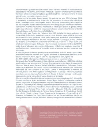 21
das mulheres e a igualdade de oportunidades para a liderança em todos os níveis de tomada
de decisão na vida política, econômica e pública”; 5.c “adotar e fortalecer políticas sólidas e
legislação aplicável para a promoção da igualdade de gênero e o empoderamento de todas
as mulheres e meninas em todos os níveis”.
Comecei minha luta pelas águas, quando fui participar de uma ONG chamada AMAI
– Associação de Meio Ambiente de Itanhém BA. No entorno da cidade tinha o Rio Água
Preta, cantada em prosa e versos pelos artistas da cidade, mas essas águas começam a
ser poluídas pelos esgotos da cidade lançados em suas águas, pois não havia tratamento.
Começamos fazendo movimentos, mobilizando a cidade para cobrar da gestão pública
ações para solucionar o problema. Essa problemática do saneamento ambiental ainda não
foi resolvida aqui no Território Extremo Sul da Bahia.
Quando mudei para Teixeira de Freitas no ano 2000, trabalhando como professora na
Universidade do Estado da Bahia, logo comecei a fazer pesquisa e a participar de grupos de
estudos em Educação Ambiental. Desde então, nunca parei. Atualmente, sou presidente do
Comitê de Bacias Hidrográficas dos Rios Peruípe, Itanhém e Jucuruçu (CBHPIJ), Extremo
Sul da Bahia. É uma luta diária para manter o Comitê vivo, pois todas as forças levam para
o lado contrário. Sem apoio do Estado e dos municípios. Muitos dos membros do CBHPIJ
estão desanimados, pois são reuniões, deliberações e não temos resultados concretos. O
que funciona bem é o processo de formação, temos uma equipe boa, bem preparada para
discussões.
A participação da mulher na gestão dos recursos hídricos no Brasil, ainda é pouca. Mas,
existem mulheres que desafiam essa lógica e enfrentam as adversidades da função. É um
desafio para nós mulheres, aqui no CBH-PIJ, o que é possível fazer, a gente faz.
Em 2020 e 2021, estamos empenhadas(os) para cumprir as seguintes metas:
Construção dos Planos Municipais de Mata Atlântica, parceria Suzano e SOS Mata Atlântica
e as Prefeituras que fazem parte do Território. Acompanhamento dos planos de saneamento
básico na área de abrangência da Bacia (EMBASA) conversando com Prefeituras. Projeto
de Educação Ambiental em Escolas – dar continuidade, buscar parcerias com Secretarias
Municipais de Meio Ambiente e Educação. Comitê – fortalecimento e melhoria da
infraestrutura da sede. Mobilização do Comitê por todas as bacias – retornar o projeto de
expedições aos rios Jucuruçu, Peruipe, Itanhém. Criação de Câmara técnicas – continuidade
das existentes e criar outras. Continuação do plano de formação.
Educomunicaçãoeeducaçãoambiental(eosinstrumentosqueelasvãoatender). Articulação
Comitê/comunidade. Ações ambientais - “Projeto Águas da Bahia” - ações relacionadas à
gestão; Diagnóstico da Região do Extremo Sul (Plano Diretor); Revisão do Regimento Interno
doCBHPIJ;MobilizaçãodoComitêportodasasbacias:ProjetodePesquisadoGrupodoProf.
João Batista, UFSB, Campus Paulo Freire, Teixeira de Freitas; Projeto de Educação Ambiental
em espaços não formais. (Áreas rurais e urbanas) – Educação Ambiental na agricultura
familiar. Programa de Elaboração do Plano de Bacias. Programas de Articulação do Comitê
com o Poder Público e o Setor Privado. Programas de Recuperação e Preservação de APP.
Programa de Diagnóstico e Prognóstico dos Impactos nos Recursos Hídricos das Bacias
Hidrográficas dos Rios Peruípe, Itanhém e Jucuruçu. Programa de Gerenciamento Costeiro.
Graduação em Ciências Biológicas pela PUC/MG e mestrado em Educação
pela PUC/MG. Doutoranda em Ensino de Ciências pela UESB. Professora
assistente da Universidade do Estado da Bahia. É presidente do CBH-PIJ.
Coordenadora Adjunta do FBCBH.
 