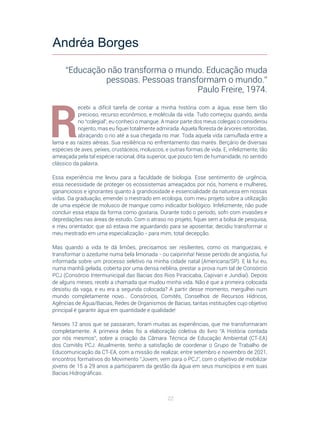 22
R
ecebi a difícil tarefa de contar a minha história com a água, esse bem tão
precioso, recurso econômico, e molécula da vida. Tudo começou quando, ainda
no “colegial”, eu conheci o mangue. A maior parte dos meus colegas o considerou
nojento, mas eu fiquei totalmente admirada. Aquela floresta de árvores retorcidas,
abraçando o rio até a sua chegada no mar. Toda aquela vida camuflada entre a
lama e as raízes aéreas. Sua resiliência no enfrentamento das marés. Berçário de diversas
espécies de aves, peixes, crustáceos, moluscos, e outras formas de vida. E, infelizmente, tão
ameaçada pela tal espécie racional, dita superior, que pouco tem de humanidade, no sentido
clássico da palavra.
Essa experiência me levou para a faculdade de biologia. Esse sentimento de urgência,
essa necessidade de proteger os ecossistemas ameaçados por nós, homens e mulheres,
gananciosos e ignorantes quanto à grandiosidade e essencialidade da natureza em nossas
vidas. Da graduação, emendei o mestrado em ecologia, com meu projeto sobre a utilização
de uma espécie de molusco de mangue como indicador biológico. Infelizmente, não pude
concluir essa etapa da forma como gostaria. Durante todo o período, sofri com invasões e
depredações nas áreas de estudo. Com o atraso no projeto, fiquei sem a bolsa de pesquisa,
e meu orientador, que só estava me aguardando para se aposentar, decidiu transformar o
meu mestrado em uma especialização - para mim, total decepção.
Mas quando a vida te dá limões, precisamos ser resilientes, como os manguezais, e
transformar o azedume numa bela limonada - ou caipirinha! Nesse período de angústia, fui
informada sobre um processo seletivo na minha cidade natal (Americana/SP). E lá fui eu,
numa manhã gelada, coberta por uma densa neblina, prestar a prova num tal de Consórcio
PCJ (Consórcio Intermunicipal das Bacias dos Rios Piracicaba, Capivari e Jundiaí). Depois
de alguns meses, recebi a chamada que mudou minha vida. Não é que a primeira colocada
desistiu da vaga, e eu era a segunda colocada? A partir desse momento, mergulhei num
mundo completamente novo... Consórcios, Comitês, Conselhos de Recursos Hídricos,
Agências de Água/Bacias, Redes de Organismos de Bacias, tantas instituições cujo objetivo
principal é garantir água em quantidade e qualidade!
Nesses 12 anos que se passaram, foram muitas as experiências, que me transformaram
completamente. A primeira delas foi a elaboração coletiva do livro “A História contada
por nós mesmos”, sobre a criação da Câmara Técnica de Educação Ambiental (CT-EA)
dos Comitês PCJ. Atualmente, tenho a satisfação de coordenar o Grupo de Trabalho de
Educomunicação da CT-EA, com a missão de realizar, entre setembro e novembro de 2021,
encontros formativos do Movimento “Jovem, vem para o PCJ”, com o objetivo de mobilizar
jovens de 15 a 29 anos a participarem da gestão da água em seus municípios e em suas
Bacias Hidrográficas.
Andréa Borges
“Educação não transforma o mundo. Educação muda
pessoas. Pessoas transformam o mundo.”
Paulo Freire, 1974.
 