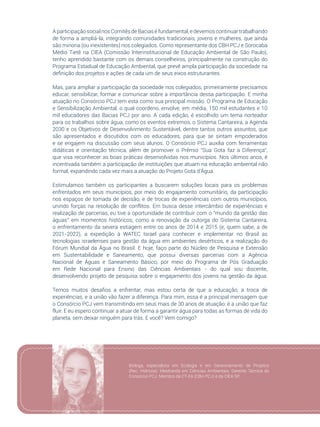23
AparticipaçãosocialnosComitêsdeBaciaséfundamental,edevemoscontinuartrabalhando
de forma a ampliá-la, integrando comunidades tradicionais, jovens e mulheres, que ainda
são minoria (ou inexistentes) nos colegiados. Como representante dos CBH PCJ e Sorocaba
Médio Tietê na CIEA (Comissão Interinstitucional de Educação Ambiental de São Paulo),
tenho aprendido bastante com os demais conselheiros, principalmente na construção do
Programa Estadual de Educação Ambiental, que prevê ampla participação da sociedade na
definição dos projetos e ações de cada um de seus eixos estruturantes.
Mas, para ampliar a participação da sociedade nos colegiados, primeiramente precisamos
educar, sensibilizar, formar e comunicar sobre a importância dessa participação. E minha
atuação no Consórcio PCJ tem esta como sua principal missão. O Programa de Educação
e Sensibilização Ambiental, o qual coordeno, envolve, em média, 150 mil estudantes e 10
mil educadores das Bacias PCJ por ano. A cada edição, é escolhido um tema norteador
para os trabalhos sobre água, como os eventos extremos, o Sistema Cantareira, a Agenda
2030 e os Objetivos de Desenvolvimento Sustentável, dentre tantos outros assuntos, que
são apresentados e discutidos com os educadores, para que se sintam empoderados
e se engajem na discussão com seus alunos. O Consórcio PCJ auxilia com ferramentas
didáticas e orientação técnica, além de promover o Prêmio “Sua Gota faz a Diferença”,
que visa reconhecer as boas práticas desenvolvidas nos municípios. Nos últimos anos, é
incentivada também a participação de instituições que atuam na educação ambiental não
formal, expandindo cada vez mais a atuação do Projeto Gota d’Água.
Estimulamos também os participantes a buscarem soluções locais para os problemas
enfrentados em seus municípios, por meio do engajamento comunitário, da participação
nos espaços de tomada de decisão, e de trocas de experiências com outros municípios,
unindo forças na resolução de conflitos. Em busca desse intercâmbio de experiências e
realização de parcerias, eu tive a oportunidade de contribuir com o “mundo da gestão das
águas” em momentos históricos, como a renovação da outorga do Sistema Cantareira,
o enfrentamento da severa estiagem entre os anos de 2014 e 2015 (e, quem sabe, a de
2021-2022), a expedição à WATEC Israel para conhecer e implementar no Brasil as
tecnologias israelenses para gestão da água em ambientes desérticos, e a realização do
Fórum Mundial da Água no Brasil. E hoje, faço parte do Núcleo de Pesquisa e Extensão
em Sustentabilidade e Saneamento, que possui diversas parcerias com a Agência
Nacional de Águas e Saneamento Básico, por meio do Programa de Pós Graduação
em Rede Nacional para Ensino das Ciências Ambientais - do qual sou discente,
desenvolvendo projeto de pesquisa sobre o engajamento dos jovens na gestão da água.
Temos muitos desafios a enfrentar, mas estou certa de que a educação, a troca de
experiências, e a união vão fazer a diferença. Para mim, essa é a principal mensagem que
o Consórcio PCJ vem transmitindo em seus mais de 30 anos de atuação: é a união que faz
fluir. E eu espero continuar a atuar de forma a garantir água para todas as formas de vida do
planeta, sem deixar ninguém para trás. E você? Vem comigo?
Bióloga, especialista em Ecologia e em Gerenciamento de Projetos
(Rec. Hídricos). Mestranda em Ciências Ambientais. Gerente Técnica do
Consórcio PCJ. Membro da CT-EA (CBH PCJ) e da CIEA SP.
 