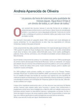 24
O
uso racional dos recursos naturais é uma das formas de se proteger os
ambientes para conhecimento e usos futuros, e devem levar em consideração
também, o uso atual com menor degradação ambiental. Tendo isto em mente
a vida e a ideologia em prol de um ambiente melhor para todos iniciei minhas
atividades na área.
Sou bacharel e licenciada em geografia desde 1994 e sempre com muita dedicação às
causas ambientais, fui me especializando na área. Hoje sou especialista em Ciências
Ambientais, Gestão e Educação Ambiental.
A luta, propriamente dita, pelas questões ambientais e em especial pela água começou em
1992 quando fiz parte do Grupo Ecológico dos Campos Gerais, uma ONG ambientalista
muito ativa na época. Uma paixão indescritível pela causa. Foram ações, panfletagens,
palestras, feiras, oficinas, seminários, uma infinidade de atividades sempre voltada para o
Meio Ambiente.
Daí em diante o crescimento foi contínuo. Fui convidada a assumir em 1994 a coordenação
do primeiro Centro de Educação Ambiental do Município. Sonho se realizando. Um espaço
para debater, discutir e ensinar meio ambiente para diversos públicos, com cursos, palestras,
oficinas, mostras de vídeos entre outras. Foram inúmeras crianças, jovens e adultos que
receberam nossas orientações.
Em 2003 publiquei minha primeira cartilha, em conjunto com a Cia Thespys Theatro,
intitulada “ÁGUA QUE TE QUERO ÁGUA SEMPRE LIMPA” aumentando ainda mais a paixão.
Foi um trabalho de teatro nas escolas do município cujo ingresso era uma sacolinha de
material reciclável e ao final da peça, com cunho ambiental, os alunos receberam a cartilha e
a escola alguns cartazes com orientações de “Pequenas ações em favor da vida”, referindo-
se aos cuidados com a água.
A água como ingrediente essencial da vida, e um dos recursos mais preciosos do Planeta
sempre mereceu todo respeito pelos seres humanos, e quanto mais conhecimento e
engajamento social menor será a negligência e a falta de visão com relação a esse recurso,
buscando sempre manter os reservatórios naturais e salvaguardar sua pureza. De fato, o
futuro da espécie humana e de outras espécies podem ficar comprometidos a menos que
haja uma melhora significativa na administração dos recursos hídricos terrestres.
Afinal, o que seria do mundo sem água? Absolutamente nada.
Andreia Aparecida de Oliveira
“Já passou da hora de lutarmos pela qualidade de
nossas águas. Água boa e limpa é
um direito de todos, e, um dever de todos.”
 