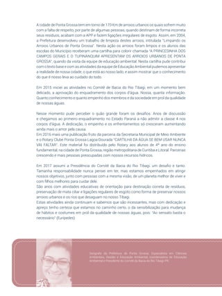 25
A cidade de Ponta Grossa tem em torno de 170 Km de arroios urbanos os quais sofrem muito
com a falta de respeito, por parte de algumas pessoas, quando destinam de forma incorreta
seus resíduos, acabam com a APP e fazem ligações irregulares de esgoto. Assim, em 2004,
a Prefeitura desenvolveu um trabalho de limpeza destes arroios, intitulada “Limpando os
Arroios Urbanos de Ponta Grossa”. Nesta ação os arroios foram limpos e os alunos das
escolas do Município receberam uma cartilha para colorir chamada “A PRINCESINHA DOS
CAMPOS GERAIS E O TUPINANQUIM APRESENTAM OS ARROIOS URBANOS DE PONTA
GROSSA”, quando da visita da equipe de educação ambiental. Nesta cartilha pude contribui
com o texto base e com as atividades da equipe de Educação Ambiental pudemos apresentar
a realidade de nossa cidade, o que está ao nosso lado, e assim mostrar que o conhecimento
do que é nosso leva ao cuidado do todo.
Em 2015 iniciei as atividades no Comitê de Bacia do Rio Tibagi, em um momento bem
delicado, a aprovação do enquadramento dos corpos d’água. Nossa, quanta informação.
Quanto conhecimento e quanto empenho dos membros e da sociedade em prol da qualidade
de nossas águas.
Nesse momento pude perceber o quão grande foram os desafios. Anos de discussão
e chegamos ao primeiro enquadramento no Estado Paraná a não admitir a classe 4 nos
corpos d’água. A dedicação, o empenho e os enfrentamentos só cresceram aumentando
ainda mais o amor pela causa.
Em 2016 mais uma publicação fruto da parceria da Secretaria Municipal de Meio Ambiente
e o Rotary Clube Ponta Grossa Lagoa Dourada “CARTILHA DA ÁGUA SE BEM USAR NUNCA
VAI FALTAR”. Este material foi distribuído pelo Rotary aos alunos de 4º ano do ensino
fundamental, na cidade de Ponta Grossa, região metropolitana de Curitiba e Litoral. Parcerias
crescendo e mais pessoas preocupadas com nossos recursos hídricos.
Em 2017 assumi a Presidência do Comitê da Bacia do Rio Tibagi, um desafio e tanto.
Tamanha responsabilidade nunca pensei em ter, mas estamos empenhados em atingir
nossos objetivos, junto com pessoas com a mesma visão, de um planeta melhor de viver e
com filhos melhores para cuidar dele.
São anos com atividades educativas de orientação para destinação correta de resíduos,
preservação de mata ciliar e ligações regulares de esgoto como forma de preservar nossos
arroios urbanos e os rios que desaguam no nosso Tibagi.
Estas atividades ainda continuam e sabemos que são incessantes, mas com dedicação e
apreço tenho certeza que estamos no caminho certo, o da sensibilização para mudança
de hábitos e costumes em prol da qualidade de nossas águas, pois: “Ao sensato basta o
necessário” (Eurípedes)
Geógrafa da Prefeitura de Ponta Grossa. Especialista em Ciências
Ambientais, Gestão e Educação Ambiental, coordenadora de Educação
Ambiental e Presidente do Comitê da Bacia do Rio Tibagi-PR.
 