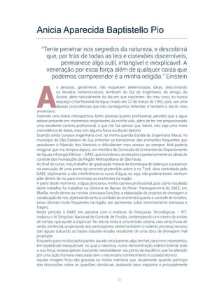 26
A
s pessoas, geralmente, não esquecem determinadas datas, descontando
os feriados comemorativos, lembram do Dia do Engenheiro, do Amigo, da
Árvore, além naturalmente do dia em que nasceram. No meu caso, eu nunca
esqueço o Dia Mundial da Água, criado em 22 de março de 1992, pois, por uma
dessas coincidências que não conseguimos entender, é também o dia do meu
aniversário.
Fazendo uma breve retrospectiva, tanto pessoal quanto profissional, percebo que a água
esteve presente em momentos importantes da minha vida, além de ter me proporcionado
uma excelente carreira profissional, o que me faz pensar que, talvez, não seja uma mera
coincidência de datas, mas sim alguma força oculta do destino.
Quando ainda cursava engenharia civil, na minha querida Escola de Engenharia Mauá, no
município de São Caetano do Sul, enfrentei os transtornos das enchentes frequentes que
assolavam o Ribeirão dos Meninos e dificultavam meu acesso ao campus. Mal poderia
imaginar que iria, tempos depois, ser membro da Comissão de Enchentes do Departamento
de Águas e Energia Elétrica – DAEE, que coordenou os estudos e posteriormente as obras de
controle das inundações da Região Metropolitana de São Paulo.
Ao final do curso, meu trabalho de graduação tratava da tecnologia de balanços sucessivos
na execução de uma ponte de concreto protendido sobre o rio Tietê, obra contratada pelo
DAEE, objetivando a não interferência no curso d´água, ou seja, não poderia existir nenhum
pilar dentro do rio, para minimizar as enchentes na região.
A partir deste momento, a água direcionou minha carreira profissional, pois como resultado
deste trabalho, fui trabalhar na Diretoria de Bacias do Peixe- Paranapanema do DAEE, em
Marília, tendo dentre as minhas principais funções, a elaboração de projetos de drenagem e
canalização de rios, objetivando tanto o combate às enchentes quanto o controle de erosões,
estas últimas muito frequentes na região, por apresentar solos extremamente arenosos e
frágeis.
Neste período, o DAEE em parceria com o Instituto de Pesquisas Tecnológicas – IPT,
realizou o IV Simpósio Nacional de Controle de Erosão, contemplando um roteiro de visitas
de campo, que ajudei a organizar. No dia da visita à uma erosão urbana, caiu uma chuva de
verão, torrencial, propiciando aos participantes, testemunharem o violento processo erosivo
das águas sulcando as bases daquela erosão, resultante de uma obra de drenagem mal
projetada.
Enquanto para muitos participantes aquela cena pareceu algo terrível, para mim, representou
em espetáculo inesquecível, no qual a natureza, numa demonstração indescritível de toda
a sua força, estava apenas buscando reestabelecer seu ponto de equilíbrio, que foi alterado
por uma ação humana executada sem o necessário conhecimento e cuidado técnico.
Aquela imagem ficou tão gravada na minha memória que, atualmente, quando participo
das discussões sobre as questões climáticas, avaliando seus impactos e principalmente
Anicia Aparecida Baptistello Pio
“Tente penetrar nos segredos da natureza, e descobrirá
que, por trás de todas as leis e conexões discerníveis,
permanece algo sutil, intangível e inexplicável. A
veneração por essa força além de qualquer coisa que
podemos compreender é a minha religião.” Einstein
 