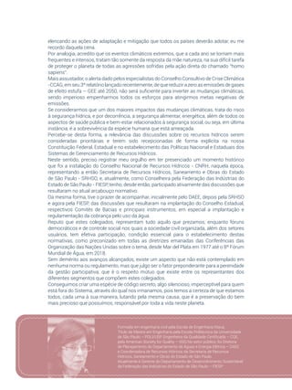 27
elencando as ações de adaptação e mitigação que todos os países deverão adotar, eu me
recordo daquela cena.
Por analogia, acredito que os eventos climáticos extremos, que a cada ano se tornam mais
frequentes e intensos, tratam tão somente da resposta da mãe natureza, na sua difícil tarefa
de proteger o planeta de todas as agressões sofridas pela ação direta do chamado “homo
sapiens”.
Mais assustador, o alerta dado pelos especialistas do Conselho Consultivo de Crise Climática
-CCAG, em seu 3º relatório lançado recentemente, de que reduzir a zero as emissões de gases
de efeito estufa – GEE até 2050, não será suficiente para inverter as mudanças climáticas,
sendo imperioso empenharmos todos os esforços para atingirmos metas negativas de
emissões.
Se considerarmos que um dos maiores impactos das mudanças climáticas, trata do risco
à segurança hídrica, e por decorrência, a segurança alimentar, energética, além de todos os
aspectos de saúde pública e bem-estar relacionados à segurança social, ou seja, em última
instância, é a sobrevivência da espécie humana que está ameaçada.
Percebe-se desta forma, a relevância das discussões sobre os recursos hídricos serem
consideradas prioritárias e terem sido recepcionadas de forma explícita na nossa
Constituição Federal, Estadual e no estabelecimento das Políticas Nacional e Estaduais dos
Sistemas de Gerenciamento de Recursos Hídricos.
Neste sentido, preciso registrar meu orgulho em ter presenciado um momento histórico
que foi a instalação do Conselho Nacional de Recursos Hídricos - CNRH, naquela época,
representando a então Secretaria de Recursos Hídricos, Saneamento e Obras do Estado
de São Paulo - SRHSO, e, atualmente, como Conselheira pela Federação das Indústrias do
Estado de São Paulo - FIESP, tenho, desde então, participado ativamente das discussões que
resultaram no atual arcabouço normativo.
Da mesma forma, tive o prazer de acompanhar, inicialmente pelo DAEE, depois pela SRHSO
e agora pela FIESP, das discussões que resultaram na implantação do Conselho Estadual,
respectivos Comitês de Bacias e principais instrumentos, em especial a implantação e
regulamentação da cobrança pelo uso da água.
Reputo que estes colegiados, representam tudo aquilo que prezamos, enquanto fóruns
democráticos e de controle social nos quais a sociedade civil organizada, além dos setores
usuários, tem efetiva participação, condição essencial para o estabelecimento destas
normativas, como preconizado em todas as diretrizes emanadas das Conferências das
Organização das Nações Unidas sobre o tema, desde Mar del Plata em 1977 até o 8º Fórum
Mundial de Água, em 2018.
Sem demérito aos avanços alcançados, existe um aspecto que não está contemplado em
nenhuma norma ou regulamento, mas que julgo ser o fator preponderante para a perenidade
da gestão participativa, que é o respeito mútuo que existe entre os representantes dos
diferentes segmentos que compõem estes colegiados.
Conseguimos criar uma espécie de código secreto, algo silencioso, imperceptível para quem
está fora do Sistema, através do qual nos irmanamos, pois temos a certeza de que estamos
todos, cada uma à sua maneira, lutando pela mesma causa, que é a preservação do bem
mais precioso que possuímos, responsável por toda a vida neste planeta.
Formada em engenharia civil pela Escola de Engenharia Mauá,
Título de Mestre em Engenharia pela Escola Politécnica da Universidade
de São Paulo – POLI/USP. Engenheira da Qualidade Certificada – CQE,
pela American Society for Quality – ASQ.No setor público, foi Diretora
de Planejamento do Departamento de Águas e Energia Elétrica – DAEE
e Coordenadora de Recursos Hídricos da Secretaria de Recursos
Hídricos, Saneamento e Obras do Estado de São Paulo.		
Atualmente é Gerente do Departamento de Desenvolvimento Sustentável
da Federação das Indústrias do Estado de São Paulo – FIESP
 