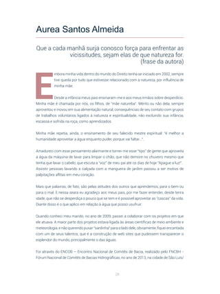 28
E
mbora minha vida dentro do mundo do Direito tenha se iniciado em 2002, sempre
tive queda por tudo que estivesse relacionado com a natureza, por influência de
minha mãe.
Desde a infância meus pais ensinaram-me e aos meus irmãos sobre desperdício.
Minha mãe é chamada por nós, os filhos, de “mãe natureba”. Mérito ou não dela, sempre
aproveitou e inovou em sua alimentação natural, consequências de seu contato com grupos
de trabalhos voluntários ligados à natureza e espiritualidade, não excluindo sua infância,
escassa e sofrida na roça, como aprendizados.
Minha mãe repetia, ainda, o ensinamento de seu falecido mestre espiritual: “é melhor a
humanidade aproveitar a água enquanto puder, porque vai faltar...”.
Amadureci com esse pensamento alarmante e tornei-me esse “tipo” de gente que aproveita
a água da máquina de lavar para limpar o chão, que não demore no chuveiro mesmo que
tenha que lavar o cabelo, que escuta a “voz” de meu pai até os dias de hoje “Apague a luz!”.
Assistir pessoas lavando a calçada com a mangueira de jardim passou a ser motivo de
palpitações aflitas em meu coração.
Mais que palavras, de fato, são pelas atitudes dos outros que aprendemos, para o bem ou
para o mal. E nessa seara eu agradeço aos meus pais, por me fazer entender, desde tenra
idade, que não se desperdiça o pouco que se tem e é possível aproveitar as “cascas” da vida.
Diante disso é o que aplico em relação à água que posso usufruir.
Quando conheci meu marido, no ano de 2009, passei a colaborar com os projetos em que
ele atuava. A maior parte dos projetos estava ligada às áreas científicas de meio ambiente e
meteorologia, e não querendo puxar “sardinha” para o lado dele, obviamente, fiquei encantada
com um de seus talentos, que é a construção de web sites que pudessem transparecer o
esplendor do mundo, principalmente o das águas.
Foi através do ENCOB – Encontro Nacional de Comitês de Bacia, realizado pelo FNCBH -
Fórum Nacional de Comitês de Bacias Hidrográficas, no ano de 2013, na cidade de São Luís/
Aurea Santos Almeida
Que a cada manhã surja conosco força para enfrentar as
vicissitudes, sejam elas de que natureza for.
(frase da autora)
 