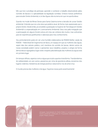 29
MA, que tive o privilégio de participar, aprender e conhecer o trabalho desenvolvido pelos
Comitês de Bacias e a aplicabilidade da legislação correlata. Embora tivesse preferência
para estudar Direito Ambiental, a Lei das Águas não era tema em que me aprofundava.
Quando me mudei de Minas Gerais para Santa Catarina tomei a decisão de cursar Gestão
ambiental. Entendia que era uma área que poderia atuar de forma mais apaixonada que o
próprio Direito. Desde então, já consolidei a graduação no Superior de Tecnologia em Gestão
Ambiental e a especialização em Licenciamento Ambiental. Devo isso pela instigação que
a participação em alguns Encob’s ativou em meu ser, embora não muitos, mas suficientes
para ter experiências gratificantes e valorosas para meu conhecimento.
Sou profundamente grata em ser uma humilde colaboradora da REBOB Mulher, seção da
REBOB – Rede Brasil de Organismos de Bacia, um espaço em que as mulheres das águas,
sejam elas dos setores público, civil, membros de comitês de bacias, dentre outros de
nossa sociedade podem narrar e apresentar seus trabalhos, projetos e artigos de forma
democrática e agregadora, lugar onde o respeito pela dedicação das mulheres às águas está
em primeiro lugar.
Em tempos difíceis, sejamos como a água que a tudo suporta e transforma. Transbordemos
de solidariedade uns aos outros, passemos por cima da ignorância alheia, escoemos dos
lugares violentos, hidratemos de energia positiva e absorvemo-nos de amor e luz.
O mundo precisa das mulheres e da água. Façamos nossa parte assertivamente!
Advogada. Especializada em Direito Público e Licenciamento Ambiental.
Gestora Ambiental. Certificação em Propriedade Intelectual. Criadora do
projeto “Pílulas Jurídicas”.
 