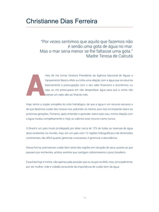 30
A
ntes de me tornar Diretora Presidente da Agência Nacional de Águas e
Saneamento Básico-ANA, eu tinha uma relação com a água que se resumia
basicamente à preocupação com o seu valor financeiro e econômico, ou
seja, eu me preocupava em não desperdiçar água para que a conta não
tivesse um valor alto ao final do mês.
Hoje, tenho a noção completa do ciclo hidrológico, de que a água é um recurso escasso e
de que devemos cuidar dos nossos rios, poluindo-os menos, pois isso irá impactar esta e as
próximas gerações. Portanto, após entender e aprender sobre tudo isso, minha relação com
a água mudou completamente e, hoje, eu valorizo esse recurso como nunca.
O Brasil é um país muito privilegiado por deter cerca de 12% de todas as reservas de água
doce existentes no mundo, mas, em um país com 12 regiões hidrográficas e de dimensões
continentais, tão difícil quanto gerenciar a escassez, é gerenciar a abundância.
Dessa forma, precisamos cuidar bem tanto das regiões em situação de seca, quanto as que
passam por enchentes, ambos eventos que castigam sobremaneira o povo brasileiro.
Essa luta hoje é minha, não apenas pela posição que eu ocupo na ANA, mas, principalmente,
por ser mulher, mãe e cidadã consciente da importância de cuidar bem da água.
Christianne Dias Ferreira
“Por vezes sentimos que aquilo que fazemos não
é senão uma gota de água no mar.
Mas o mar seria menor se lhe faltasse uma gota.”
Madre Teresa de Calcutá
 