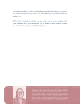 31
As mulheres ainda são minoria como liderança no meio da gestão dos recursos hídricos,
o que é lamentável, pois o olhar feminino faz toda a diferença na tomada de decisão em
qualquer área.
De forma harmoniosa, é preciso fazer com que nossas representantes com potencial e
capacidade para decidir, de igual para igual com os homens, ocupem diferentes espaços
nos sistemas decisórios de recursos hídricos brasileiros.
Atualmente é Diretora-Presidente da Agência Nacional de Águas e
Saneamento Básico do Brasil. Mestre em Direito e Políticas Públicas –
UniCEUB (2014). Pós-graduadaem Processo Civil (2006). Bacharel em Direito
pela Universidade Católica de Brasília (2002). Possui ampla experiência
na Administração Pública, incluindo perspectivas governamentais e
parlamentares e também em Direito Privado. Foi Chefe da área de
Infraestrutura da Presidência da República (2016-2018), Servidora Pública
do Setor Jurídico do Parlamento Brasileiro (2007-2016), além de Professora
de Direito no Centro Universitário de Brasília – UniCEUB (2010-2018).
 