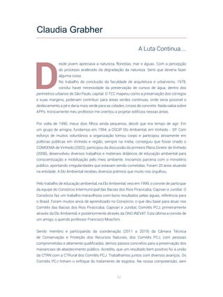 32
D
esde jovem apreciava a natureza, florestas, mar e águas. Com a percepção
do processo acelerado da degradação da natureza. Senti que deveria fazer
alguma coisa.
No trabalho de conclusão da faculdade de arquitetura e urbanismo, 1978,
conclui haver necessidade da preservação de cursos de água, dentro dos
perímetros urbanos de São Paulo, capital. O TCC mapeou como a preservação dos córregos
e suas margens, poderiam contribuir para áreas verdes contínuas, onde seria possível o
deslocamento a pé e daria mais verde para as cidades, cinzas de concreto. Nada sabia sobre
APPs. Ironicamente meu professor me orientou a projetar edifícios nessas áreas.
Por volta de 1990, meus dois filhos ainda pequenos, decidi que era tempo de agir. Em
um grupo de amigos, fundamos em 1994, a OSCIP Elo Ambiental, em Vinhedo - SP. Com
esforço de muitos voluntários a organização tomou corpo e participou ativamente em
políticas públicas em Vinhedo e região, sempre na mídia, conseguiu que fosse criado o
COMDEMA de Vinhedo (2002), participou da discussão do primeiro Plano Diretor de Vinhedo
(2008), desenvolveu diversos trabalhos e materiais didáticos de educação ambiental para
conscientização e mobilização pelo meio ambiente. Iniciamos parceria com o ministério
público, apontando irregularidades que estavam sendo cometidas. Foram 20 anos atuando
na entidade. A Elo Ambiental recebeu diversos prêmios que muito nos orgulhou.
Pelo trabalho de educação ambiental, na Elo Ambiental, veio em 1999, o convite de participar
da equipe do Consórcio Intermunicipal das Bacias dos Rios Piracicaba, Capivari e Jundiaí. O
Consórcio faz um trabalho maravilhoso com bons resultados pelas águas, referência para
o Brasil. Foram muitos anos de aprendizado no Consórcio, o que deu base para atuar nos
Comitês das Bacias dos Rios Piracicaba, Capivari e Jundiaí, Comitês PCJ, primeiramente
através da Elo Ambiental, e posteriormente através da ONG INEVAT. Esta última a convite de
um amigo, o querido professor Francisco Moschini.
Sendo membro e participando da coordenação (2011 a 2019) da Câmara Técnica
de Conservação e Proteção dos Recursos Naturais, dos Comitês PCJ, com pessoas
comprometidas e altamente qualificadas, demos passos concretos para a preservação dos
mananciais de abastecimento público. Acredito, que um resultado bem positivo foi a união
da CTRN com a CTRural dos Comitês PCJ. Trabalhamos juntos com diversos avanços. Os
Comitês PCJ tinham o enfoque do tratamento de esgotos. Na nossa compreensão, sem
Claudia Grabher
A Luta Continua....
 
