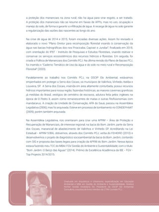 33
a proteção dos mananciais na zona rural, não ha água para virar esgoto, a ser tratado.
A proteção dos mananciais não se resume em faixas de APPs, mas no uso, ocupação e
manejo do solo, de forma a garantir a infiltração de água. A recarga de água no solo garante
a regularização das vazões das nascentes ao longo do ano.
Na crise de água de 2014 e 2015, foram iniciadas diversas ações. Assim foi revisado e
elaborado o novo “Plano Diretor para recomposição florestal visando à  conservação  da
água nas bacias hidrográficas dos rios Piracicaba, Capivari e Jundiaí”, finalizado em 2018,
com orientação do IPEF - Instituto de Pesquisas e Estudos Florestais, visando reativar e
conservar os serviços ecossistêmicos dos recursos hídricos e florestas. Em seguida, foi
criada a Política de Mananciais dos Comitês PCJ. Na última revisão do Plano de Bacias PCJ,
foi inserido o “Caderno Temático de Uso da água e do solo no meio rural e Recomposição
Florestal” (2020).
Paralelamente ao trabalho nos Comitês PCJ, na OSCIP Elo Ambiental, estávamos
empenhados em proteger a Serra dos Cocais, os municípios de Valinhos, Vinhedo, Itatiba e
Louveira, SP. A Serra dos Cocais, inserida em área altamente conturbada, possui recursos
hídricos importantes para nossa região, fazendas históricas, as maiores cavernas graníticas
já medidas do Brasil, vestígios de cemitério de escravos, adutora feita pelos ingleses na
época de D Pedro II, assim como remanescentes de matas e outras fitofisionomias com
mandacarus. A criação da Unidade de Conservação, APA do Sauá, passou na Assembleia
Legislativa (2006), mas foi arquivada. Esteve em processo de tombamento no CONDEPHAAT
(2009), porém também arquivada.
Na Assembleia Legislativa, nos orientaram para criar uma APRM – Área de Proteção e
Recuperação de Mananciais, de interesse regional, na bacia do Bom Jardim, parte da Serra
dos Cocais, manancial de abastecimento de Valinhos e Vinhedo SP. Acreditando na Lei
Estadual - APRM 9.866, obtivemos, através dos Comitês PCJ, verba do FEHIDRO (2010) e
desenvolvemos o projeto de diagnóstico socioambiental da bacia do Bom Jardim, contando
com SIG e proposta das bases legais para criação da APRM do Bom Jardim. Nessa época
estava fazendo meu TCC do MBA/ FGV Gestão do Ambiente e Sustentabilidade, com o título:
“Bom Jardim: O Berço das Águas” (2014). Prêmio de Excelência Acadêmica da IBE - FGV -
Top Projects 2014/2015.
Graduada em Arquitetura e Urbanismo, especialização em Educação
Ambiental e MBA em Gestão do Ambiente e Sustentabilidade. Diretora
Richter Gestão Imobiliária SA; Presidente da OSCIP Elo Ambiental;
Consultora, coautora de livros membro da CTRN Comitês PCJ.
 