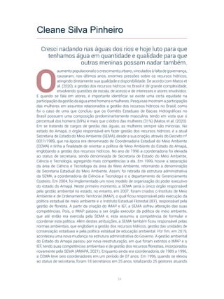 34
O
aumento populacional e o crescimento urbano, vinculados à falta de governança,
causaram, nos últimos anos, enormes pressões sobre os recursos hídricos,
atingindo diretamente sua qualidade e disponibilidade. De acordo com Matos et
al. (2020), a gestão dos recursos hídricos no Brasil é de grande complexidade,
envolvendo questões de escala, de acesso e de interesses e atores envolvidos.
E quando se fala em atores, é importante identificar se existe uma certa equidade na
participação da gestão da água entre homens e mulheres. Pesquisas mostram a participação
das mulheres em assuntos relacionados a gestão dos recursos hídricos no Brasil, como
foi o caso de uma que concluiu que os Comitês Estaduais de Bacias Hidrográficas no
Brasil possuem uma composição predominantemente masculina, tendo em vista que o
percentual dos homens (69%) é mais que o dobro das mulheres (31%) (Matos et al. (2020).
Em se tratando de cargos de gestão das águas, as mulheres sempre são minorias. No
estado do Amapá, o órgão responsável em fazer gestão dos recursos hídricos, é a atual
Secretaria de Estado do Meio Ambiente (SEMA), desde a sua criação, através do Decreto nº
0011/1989, que na época era denominado de Coordenadoria Estadual do Meio Ambiente
(CEMA) e tinha a finalidade de orientar a política de Meio Ambiente do Estado do Amapá,
englobando a gestão dos recursos hídricos. No ano de 1996 a coordenadoria foi elevada
ao status de secretaria, sendo denominada de Secretaria de Estado do Meio Ambiente,
Ciência e Tecnologia, agregando mais competências a ela. Em 1999, houve a separação
da área de Ciência e Tecnologia da área do Meio Ambiente, retornando à denominação
de Secretaria Estadual do Meio Ambiente. Assim, foi retirada da estrutura administrativa
da SEMA, a coordenadoria de Ciência e Tecnologia e o departamento de Gerenciamento
Costeiro. Em 2004, foi implementado um novo modelo de organização do poder executivo
do estado do Amapá. Neste primeiro momento, a SEMA seria o único órgão responsável
pela gestão ambiental no estado, no entanto, em 2007, foram criados o Instituto de Meio
Ambiente e de Ordenamento Territorial (IMAP), o qual ficou responsável pela execução da
política estadual de meio ambiente e o Instituto Estadual Florestal (IEF), responsável pela
gestão de floresta. A partir da criação do IMAP e IEF, a SEMA sofreu alteração das suas
competências. Pois, o IMAP passou a ser órgão executor da política de meio ambiente,
que até então era exercida pela SEMA e, esta assumiu a competência de formular e
coordenar esta política. Além destas atribuições, a SEMA também ficou responsável pelas
normas ambientais, que englobam a gestão dos recursos hídricos, gestão das unidades de
conservação estaduais e pela política estadual de educação ambiental. Por fim, em 2019,
aconteceu uma nova mudança na estrutura administrativa do Governo. A gestão ambiental
do Estado do Amapá passou por nova reestruturação, em que foram extintos o IMAP e o
IEF, tendo suas competências ambientais e de gestão dos recursos florestais, incorporados
novamente pela SEMA (AMAPÁ, 2021). Enquanto ainda era coordenadoria, de 1989 a 1996,
a CEMA teve seis coordenadores em um período de 07 anos. Em 1996, quando se elevou
ao status de secretaria, foram 18 secretários em 25 anos, totalizando 25 gestores atuando
Cleane Silva Pinheiro
Cresci nadando nas águas dos rios e hoje luto para que
tenhamos água em quantidade e qualidade para que
outras meninas possam nadar também.
 