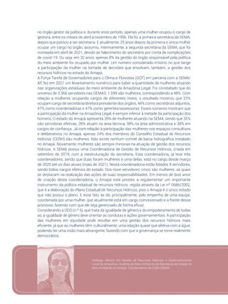 35
no órgão gestor da política e, durante esse período, apenas uma mulher ocupou o cargo de
gestora, entre os meses de abril a novembro de 1996. Ela foi a primeira secretária da SEMA,
depois que passou a ser secretaria. E atualmente, 25 anos depois da primeira e única mulher
ocupar um cargo no órgão, assumiu, interinamente, a segunda secretária da SEMA, que foi
nomeada em abril de 2021, devido ao falecimento do secretário por conta de complicações
de covid-19. Ou seja, em 32 anos, apenas 8% da gestão do órgão responsável pela política
do meio ambiente foi ocupado por mulher. Um número considerado irrisório no que tange
a participação da mulher na tomada de decisões que envolvam, também, a gestão dos
recursos hídricos no estado do Amapá.
A Força Tarefa de Governadores para o Clima e Florestas (GCF) em parceria com a SEMA/
AP, fez em 2021 um levantamento numérico para saber a quantidade de mulheres atuando
nas organizações estaduais do meio ambiente da Amazônia Legal. Foi constatado que do
universo de 3.366 servidores nas OEMAS, 1.599 são mulheres, correspondendo a 48%. Com
relação a mulheres ocupando cargos de diferentes níveis, o resultado mostrou que 22%
ocupam cargo de secretária/diretora presidente dos órgãos, 44% como secretárias adjuntos,
47% como coordenadoras e 47% como gerentes/assessoras. Esses números mostram que
a participação da mulher na Amazônia Legal, é sempre inferior à metade da participação dos
homens. O estado do Amapá apresenta 39% de mulheres atuando na SEMA, sendo que 35%
são servidoras efetivas, 39% atuam na área técnica, 38% na área administrativa e 38% em
cargos de confiança. Já com relação à participação das mulheres nos espaços consultivos
e deliberativos no Amapá, apenas 24% dos membros do Conselho Estadual de Recursos
Hídricos (CERH) são mulheres. Não existe nenhum comitê de bacia hidrográfica instalado
no Amapá. Novamente, mulheres são sempre minorias na atuação de gestão dos recursos
hídricos. A SEMA possui uma Coordenadoria de Gestão de Recursos Hídricos, criada em
setembro de 2019, com a reestruturação da secretaria. Esta coordenadoria, já teve três
coordenadores, sendo que duas foram mulheres e uma delas, está no cargo desde março
de 2020 até os dias atuais (maio de 2021). Nesta coordenadoria estão lotados 9 servidores,
sendo todos cargos efetivos do estado. Dos nove servidores, cinco são mulheres, as quais
se destacam na realização das ações de suas responsabilidades. Em menos de dois anos
de criação desta coordenadoria, o Amapá está prestes a regulamentar um importante
instrumento da política estadual de recursos hídricos, regida através da Lei nº 0686/2002,
que é a elaboração do Plano Estadual de Recursos Hídricos, pois o Amapá é o único estado
que não possui o plano. E esse fato se dá, principalmente, pelo empenho de uma equipe,
coordenada por uma mulher, que atualmente está em cargo comissionado e a frente desse
processo, fazendo com que ele seja gerenciado de forma eficaz.
Considerando a ODS (n.º 5), que trata da igualdade de gênero e do empoderamento de todas
as, a igualdade de gênero deve orientar as condutas e ações governamentais. A participação
das mulheres em equidade pode resultar em uma gestão dos recursos hídricos mais
eficiente, já que as mulheres têm, culturalmente, uma relação quase que afetiva com a água,
podendo ter uma visão mais abrangente, fazendo com que a governança se torne realmente
democrática.
Geóloga, Mestre em Gestão de Recursos Naturais e Desenvolvimento
Local da Amazônia. Analista de Meio Ambiente da Secretaria de Estado do
Meio Ambiente do Amapá. Coordenadora da CGRH/SEMA
 